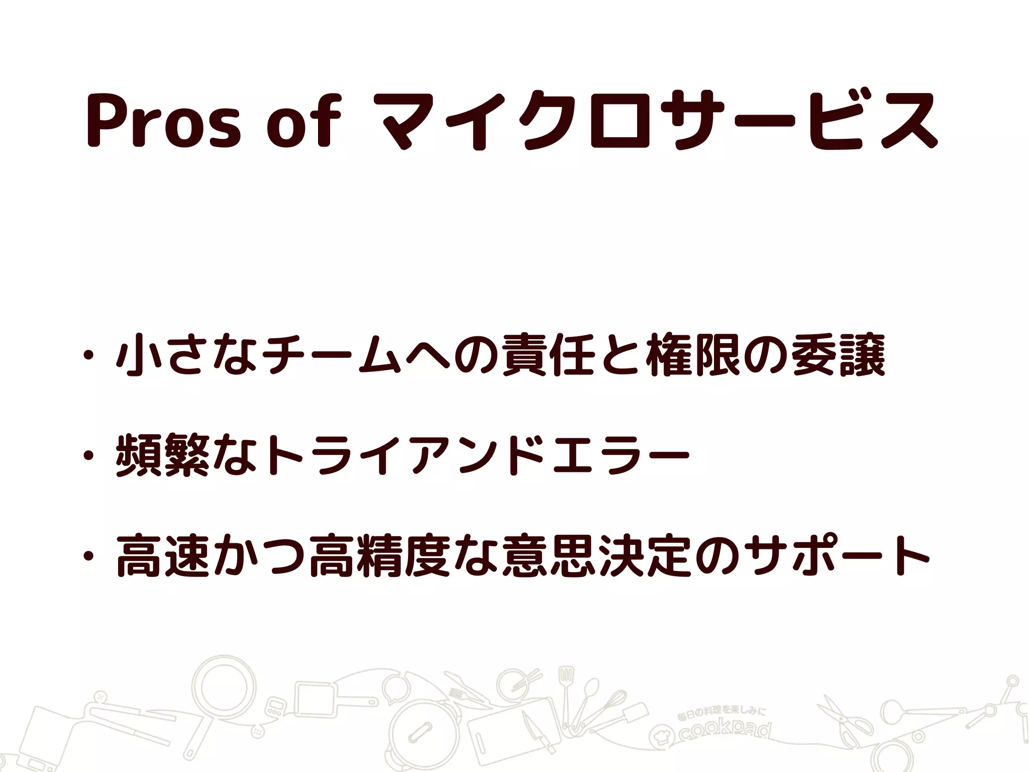 Pros of マイクロサービス
• 小さなチームへの責任と権限の委譲
• 頻繁なトライアンドエラー
• 高速かつ高精度な意思決定のサポート
 