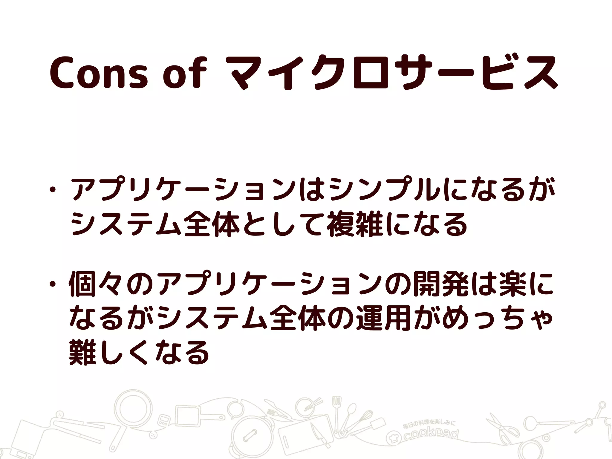 Cons of マイクロサービス
• アプリケーションはシンプルになるが
システム全体として複雑になる
• 個々のアプリケーションの開発は楽に
なるがシステム全体の運用がめっちゃ
難しくなる
 
