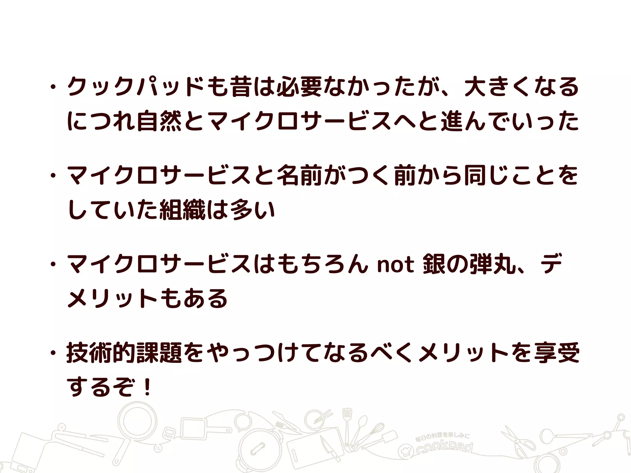 • クックパッドも昔は必要なかったが、大きくなる
につれ自然とマイクロサービスへと進んでいった
• マイクロサービスと名前がつく前から同じことを
していた組織は多い
• マイクロサービスはもちろん not 銀の弾丸、デ
メリットもある
• 技術的課題をやっつけてなるべくメリットを享受
するぞ！
 
