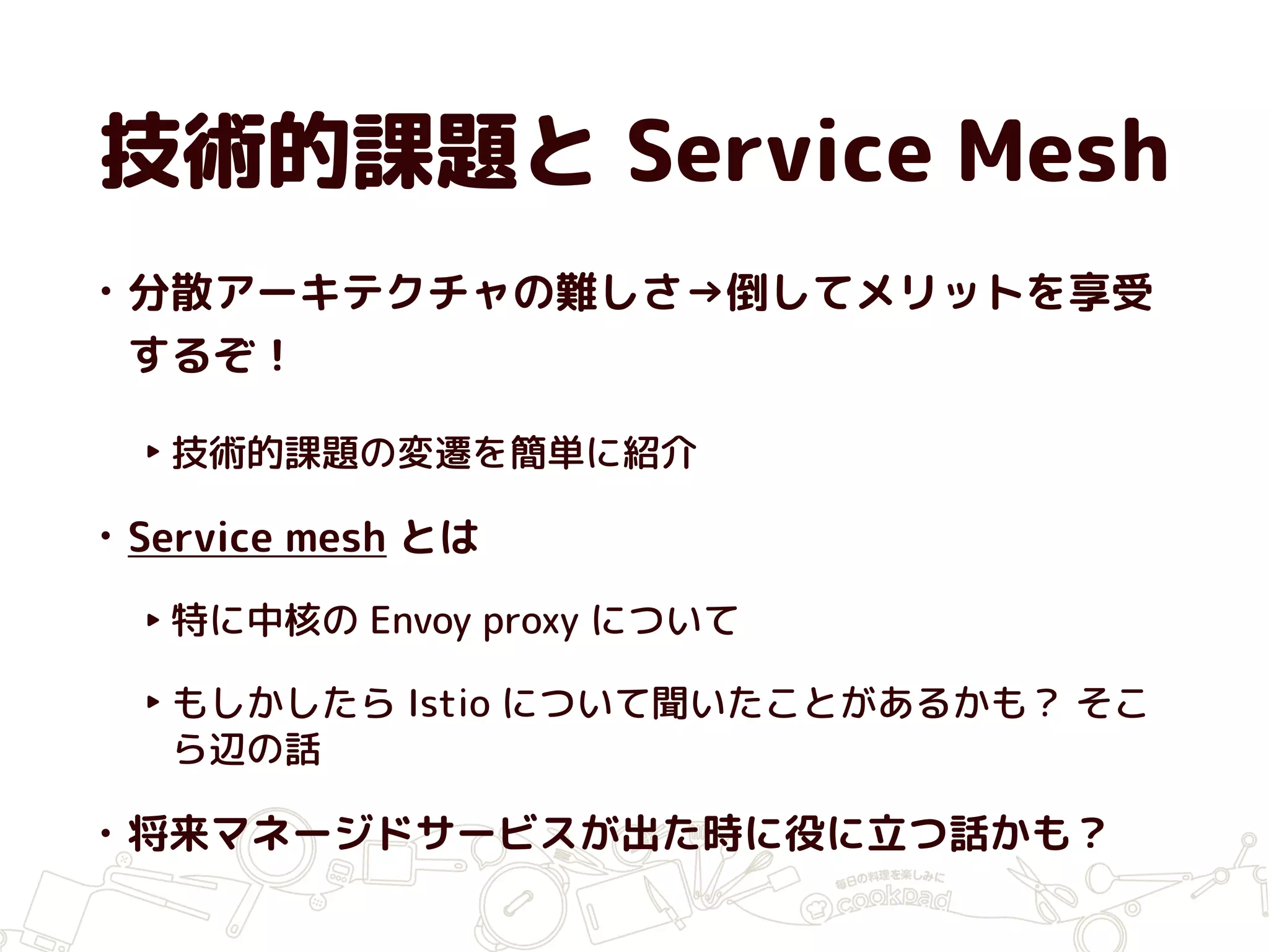 技術的課題と Service Mesh
• 分散アーキテクチャの難しさ→倒してメリットを享受
するぞ！
‣ 技術的課題の変遷を簡単に紹介
• Service mesh とは
‣ 特に中核の Envoy proxy について
‣ もしかしたら Istio について聞いたことがあるかも？ そこ
ら辺の話
• 将来マネージドサービスが出た時に役に立つ話かも？
 