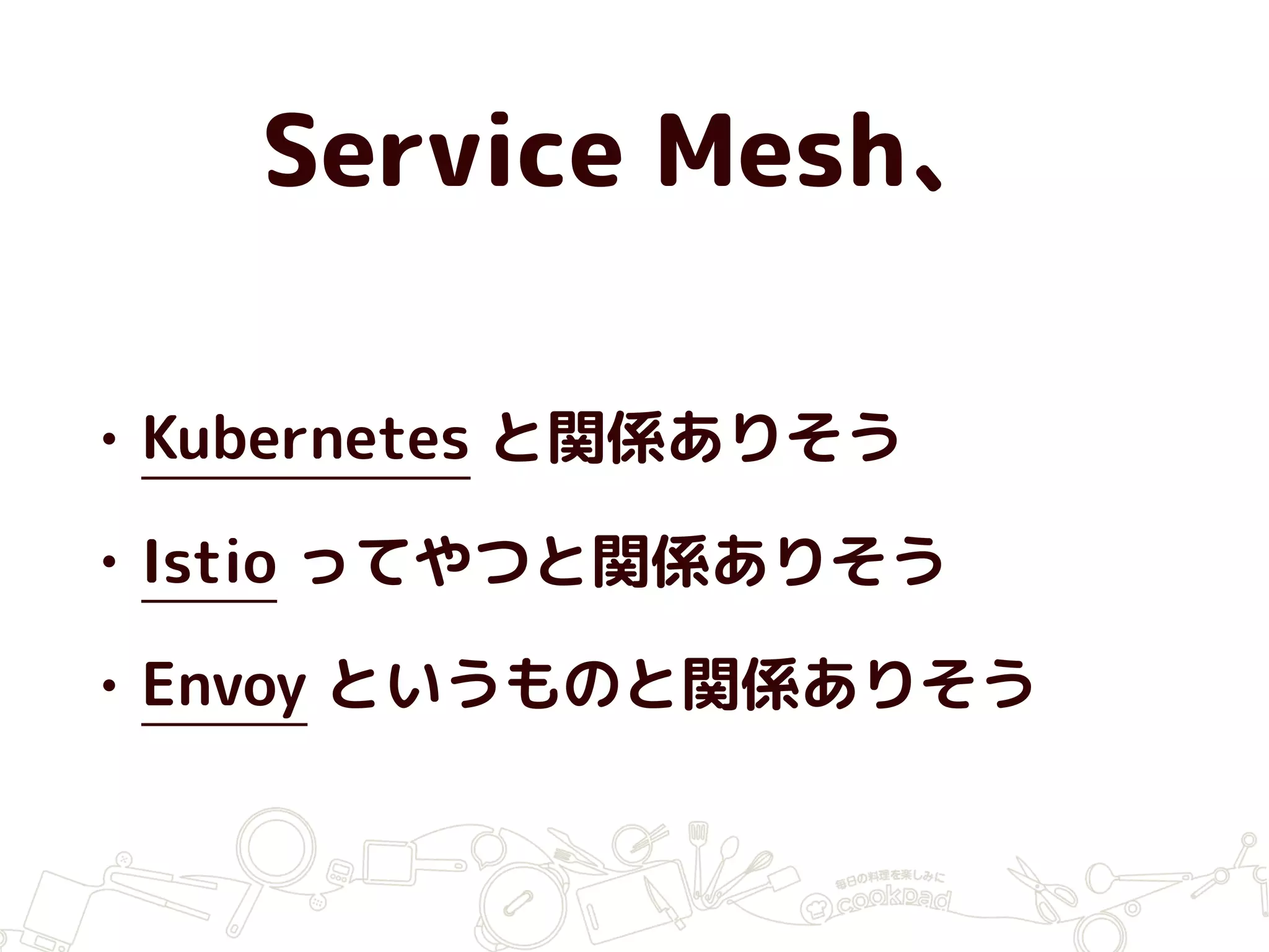 Service Mesh、
• Kubernetes と関係ありそう
• Istio ってやつと関係ありそう
• Envoy というものと関係ありそう
 