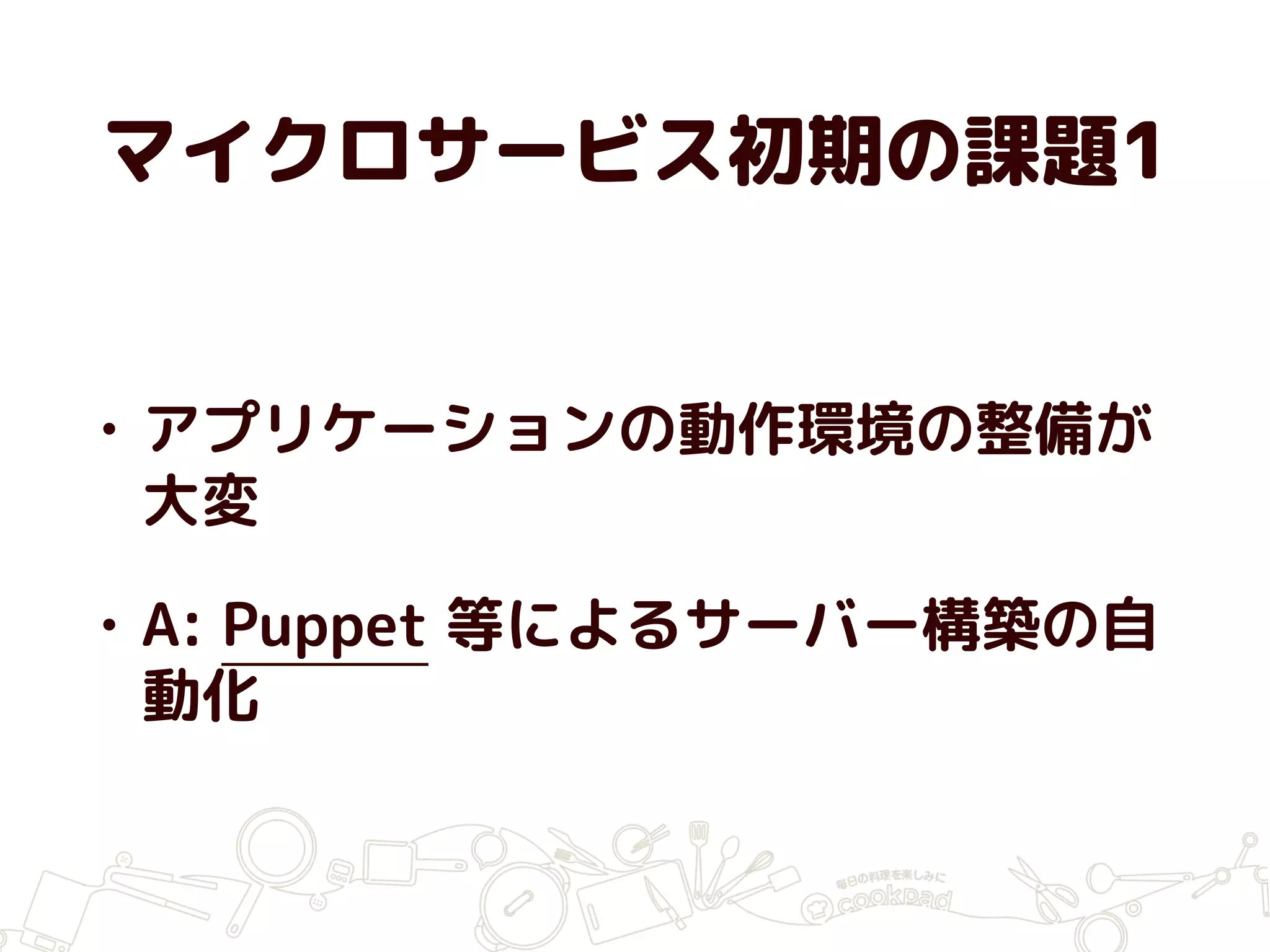 マイクロサービス初期の課題1
• アプリケーションの動作環境の整備が
大変
• A: Puppet 等によるサーバー構築の自
動化
 