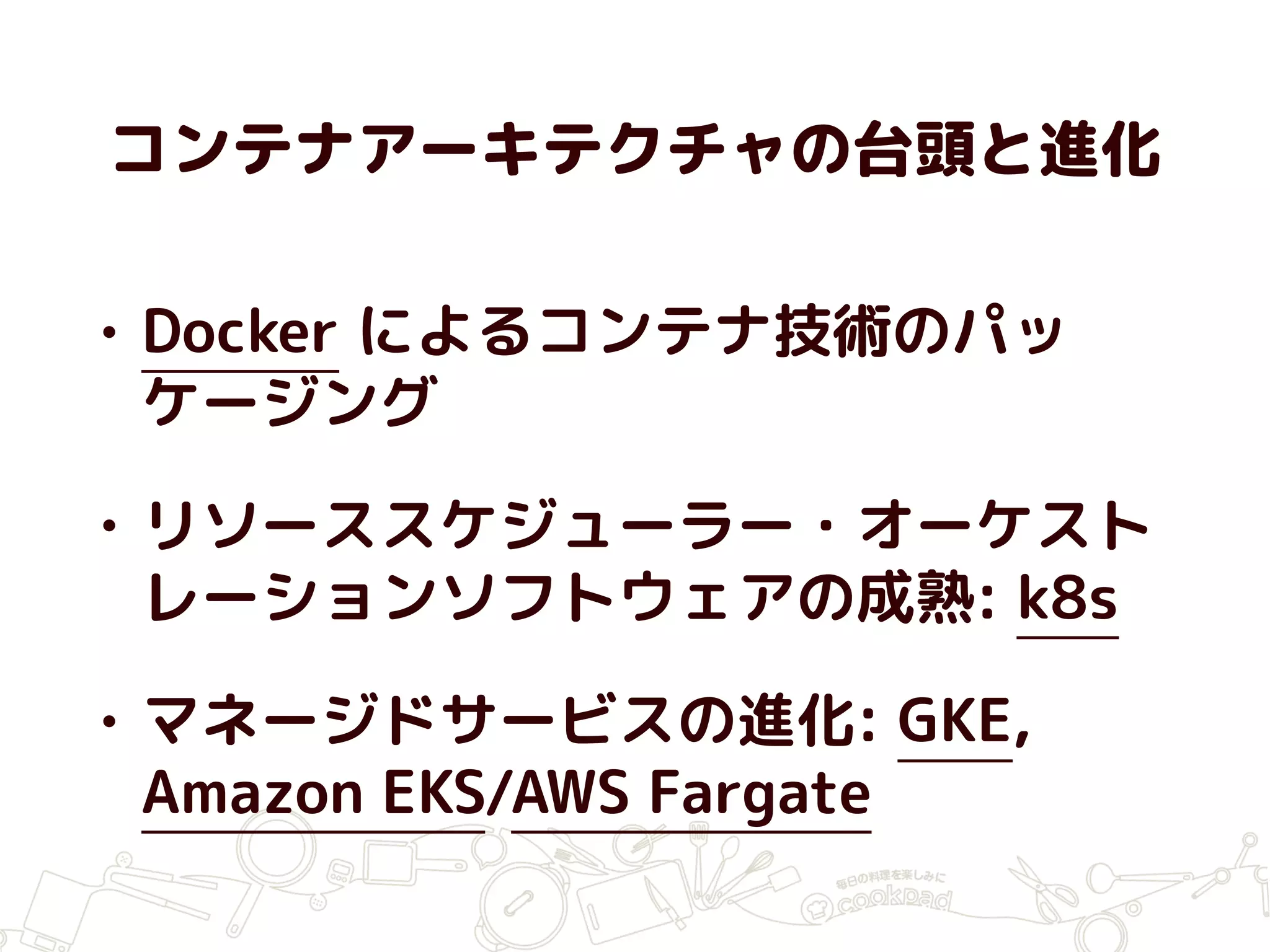 コンテナアーキテクチャの台頭と進化
• Docker によるコンテナ技術のパッ
ケージング
• リソーススケジューラー・オーケスト
レーションソフトウェアの成熟: k8s
• マネージドサービスの進化: GKE,
Amazon EKS/AWS Fargate
 