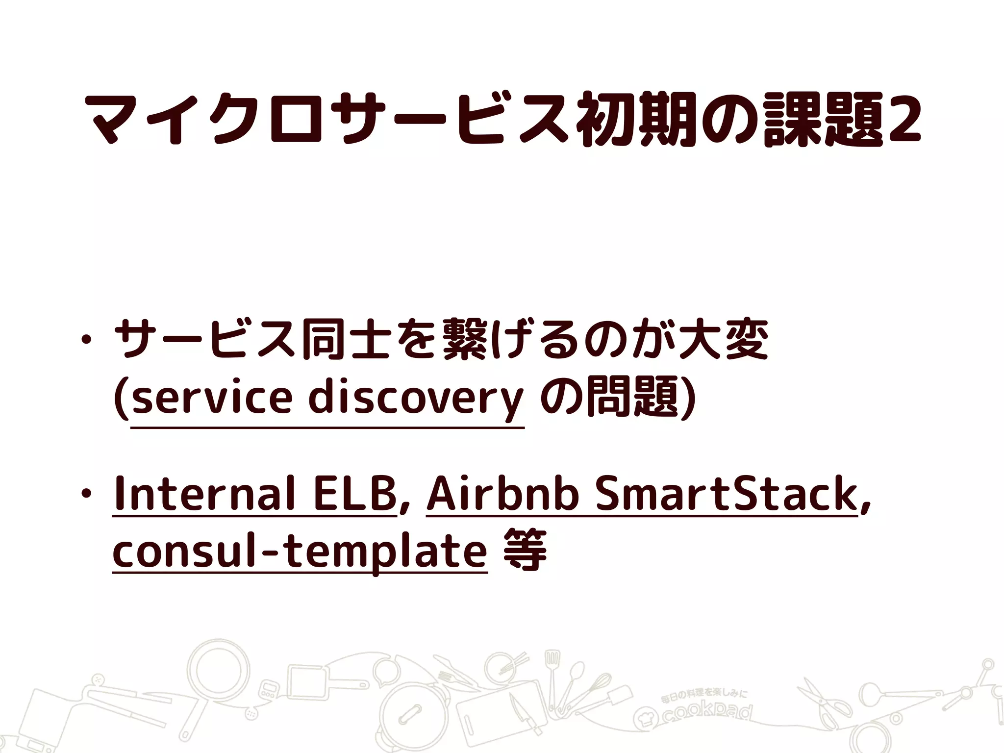 マイクロサービス初期の課題2
• サービス同士を繋げるのが大変
(service discovery の問題)
• Internal ELB, Airbnb SmartStack,
consul-template 等
 