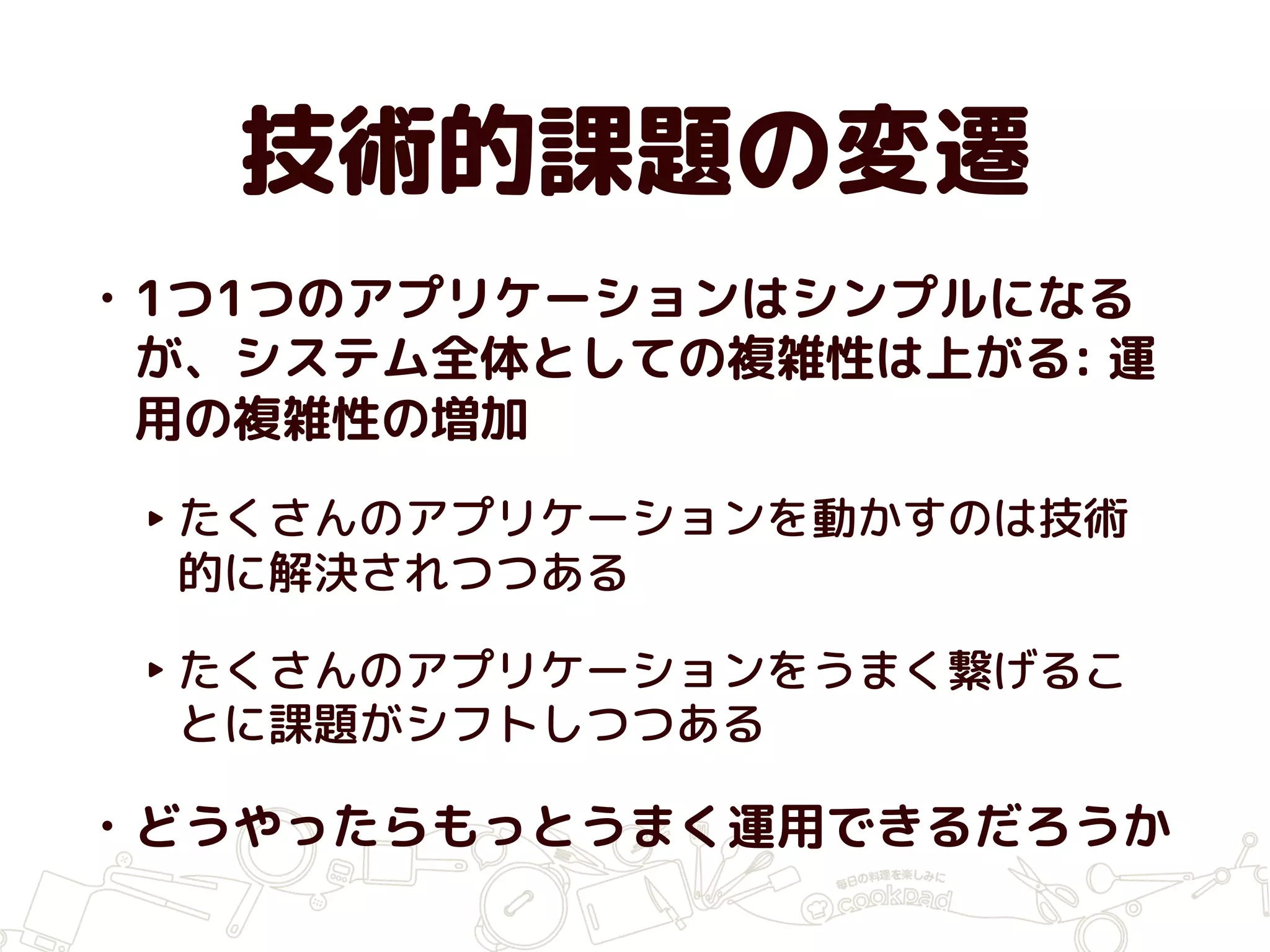 技術的課題の変遷
• 1つ1つのアプリケーションはシンプルになる
が、システム全体としての複雑性は上がる: 運
用の複雑性の増加
‣ たくさんのアプリケーションを動かすのは技術
的に解決されつつある
‣ たくさんのアプリケーションをうまく繋げるこ
とに課題がシフトしつつある
• どうやったらもっとうまく運用できるだろうか
 
