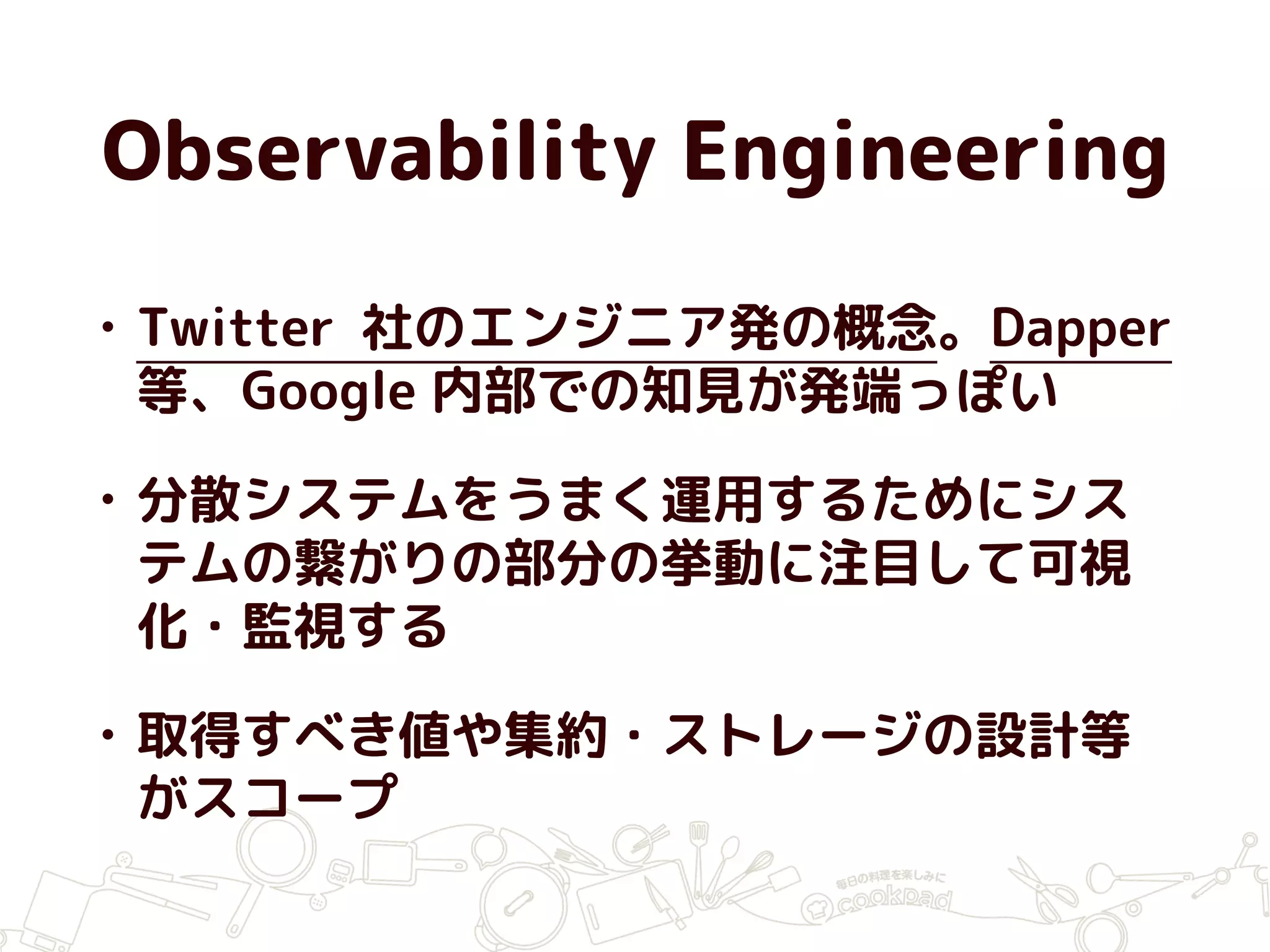 Observability Engineering
• Twitter 社のエンジニア発の概念。Dapper
等、Google 内部での知見が発端っぽい
• 分散システムをうまく運用するためにシス
テムの繋がりの部分の挙動に注目して可視
化・監視する
• 取得すべき値や集約・ストレージの設計等
がスコープ
 