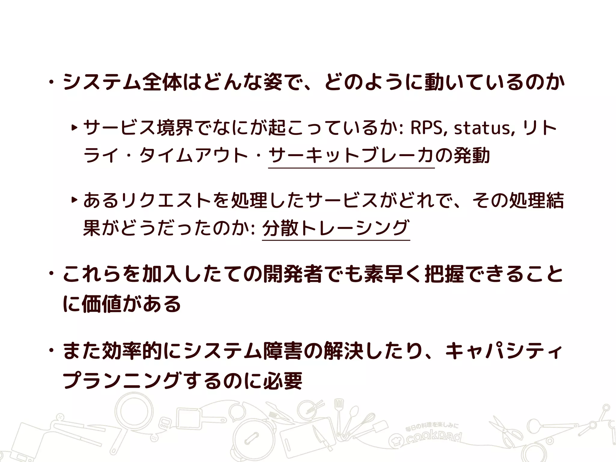 • システム全体はどんな姿で、どのように動いているのか
‣サービス境界でなにが起こっているか: RPS, status, リト
ライ・タイムアウト・サーキットブレーカの発動
‣あるリクエストを処理したサービスがどれで、その処理結
果がどうだったのか: 分散トレーシング
• これらを加入したての開発者でも素早く把握できること
に価値がある
• また効率的にシステム障害の解決したり、キャパシティ
プランニングするのに必要
 