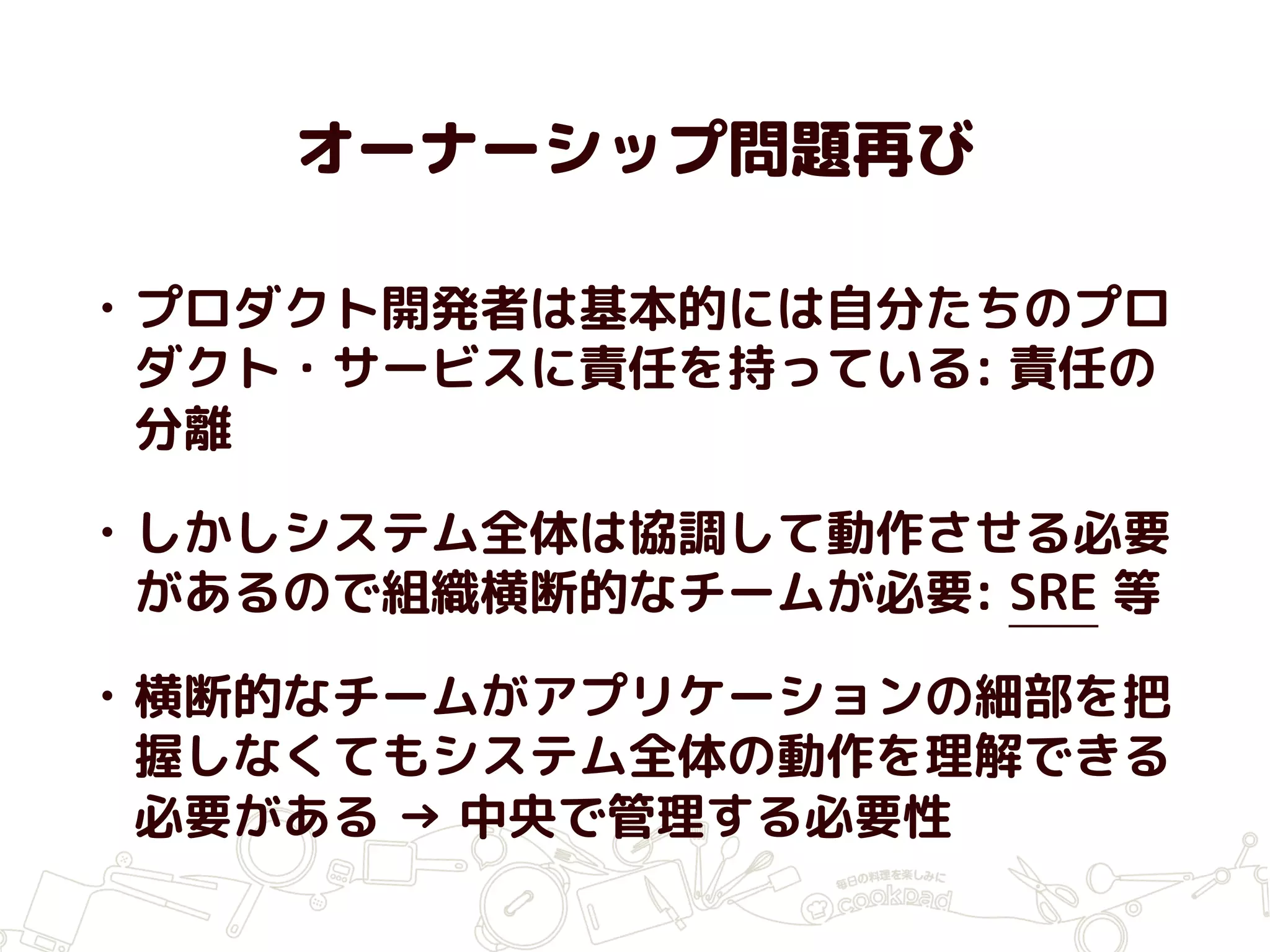 オーナーシップ問題再び
• プロダクト開発者は基本的には自分たちのプロ
ダクト・サービスに責任を持っている: 責任の
分離
• しかしシステム全体は協調して動作させる必要
があるので組織横断的なチームが必要: SRE 等
• 横断的なチームがアプリケーションの細部を把
握しなくてもシステム全体の動作を理解できる
必要がある → 中央で管理する必要性
 