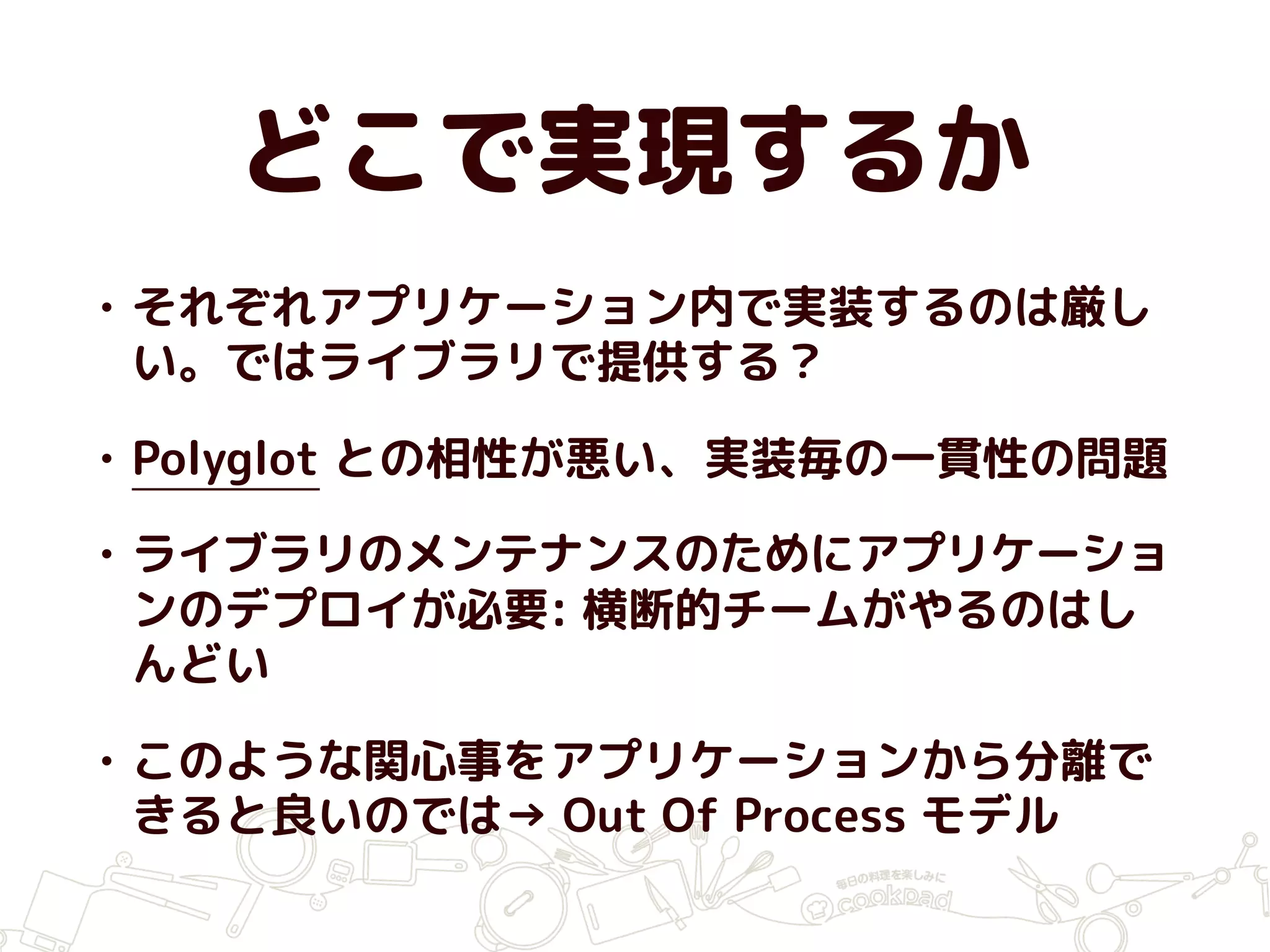 どこで実現するか
• それぞれアプリケーション内で実装するのは厳し
い。ではライブラリで提供する？
• Polyglot との相性が悪い、実装毎の一貫性の問題
• ライブラリのメンテナンスのためにアプリケーショ
ンのデプロイが必要: 横断的チームがやるのはし
んどい
• このような関心事をアプリケーションから分離で
きると良いのでは→ Out Of Process モデル
 