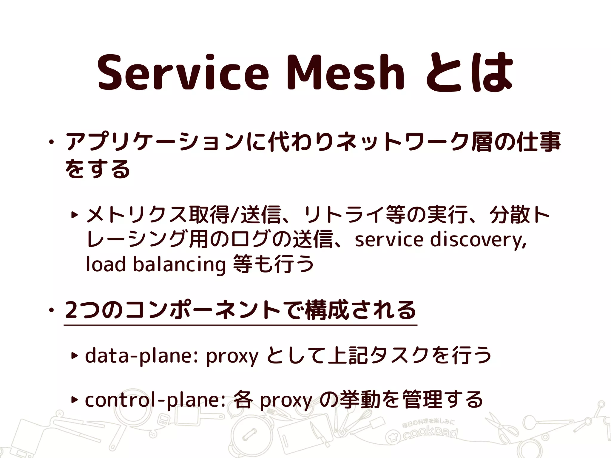 Service Mesh とは
• アプリケーションに代わりネットワーク層の仕事
をする
‣ メトリクス取得/送信、リトライ等の実行、分散ト
レーシング用のログの送信、service discovery,
load balancing 等も行う
• 2つのコンポーネントで構成される
‣ data-plane: proxy として上記タスクを行う
‣ control-plane: 各 proxy の挙動を管理する
 