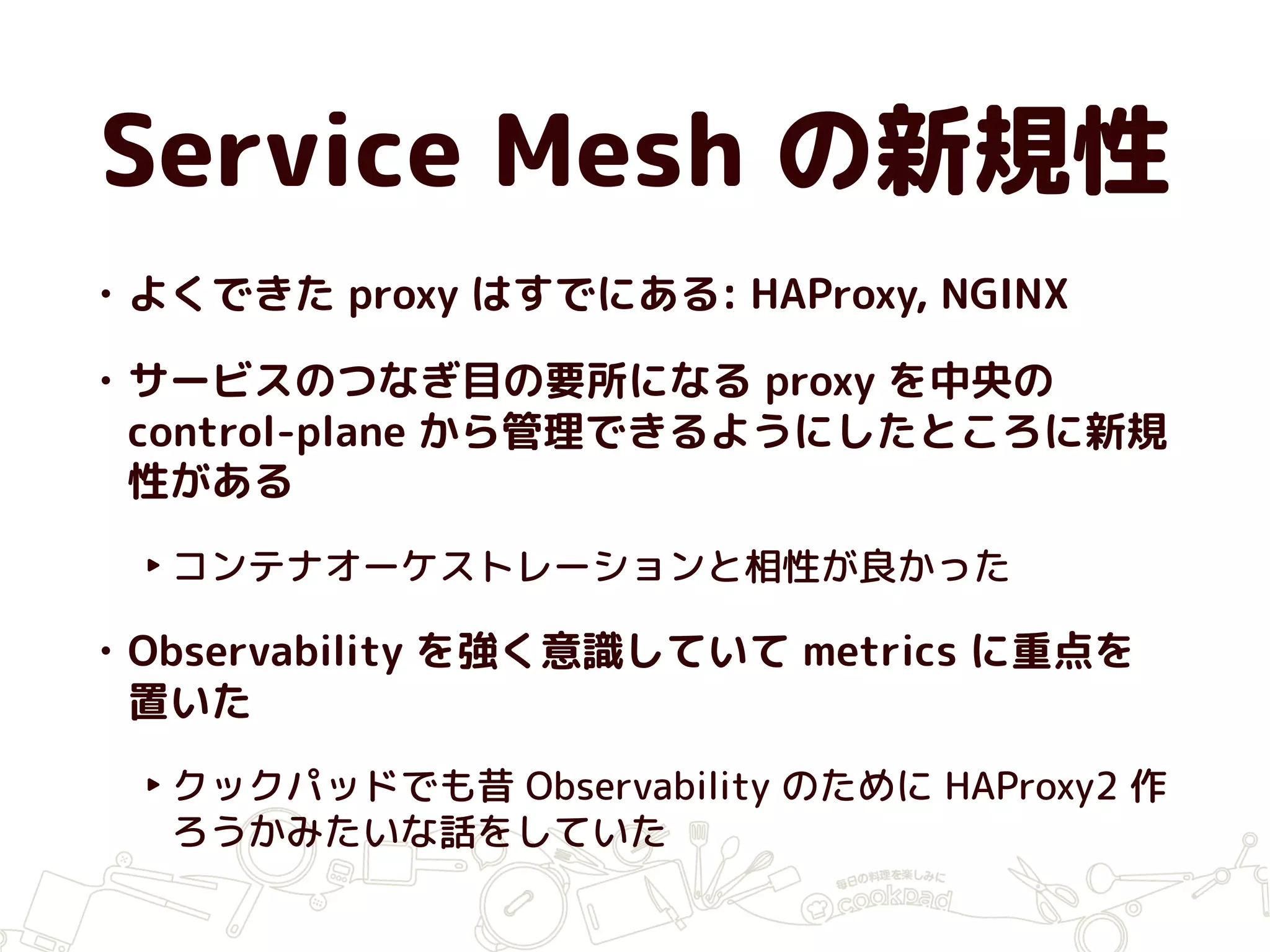 Service Mesh の新規性
• よくできた proxy はすでにある: HAProxy, NGINX
• サービスのつなぎ目の要所になる proxy を中央の
control-plane から管理できるようにしたところに新規
性がある
‣ コンテナオーケストレーションと相性が良かった
• Observability を強く意識していて metrics に重点を
置いた
‣ クックパッドでも昔 Observability のために HAProxy2 作
ろうかみたいな話をしていた
 