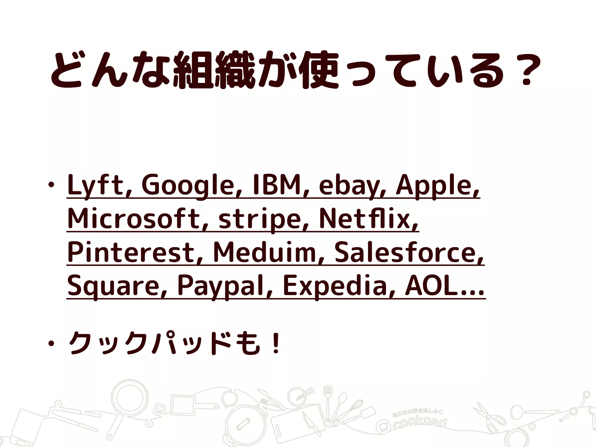 どんな組織が使っている？
• Lyft, Google, IBM, ebay, Apple,
Microsoft, stripe, Netﬂix,
Pinterest, Meduim, Salesforce,
Square, Paypal, Expedia, AOL...
• クックパッドも！
 
