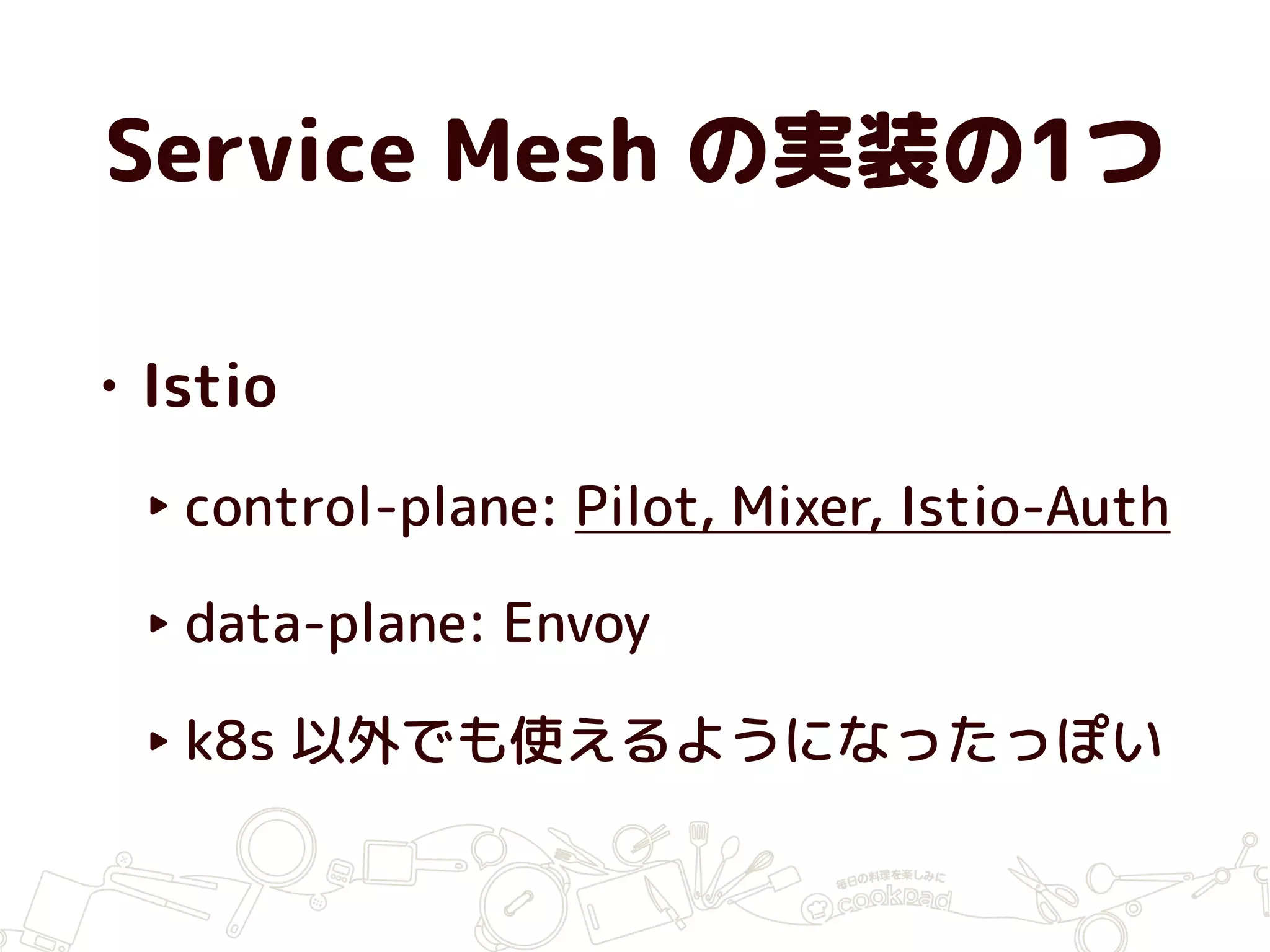 Service Mesh の実装の1つ
• Istio
‣ control-plane: Pilot, Mixer, Istio-Auth
‣ data-plane: Envoy
‣ k8s 以外でも使えるようになったっぽい
 