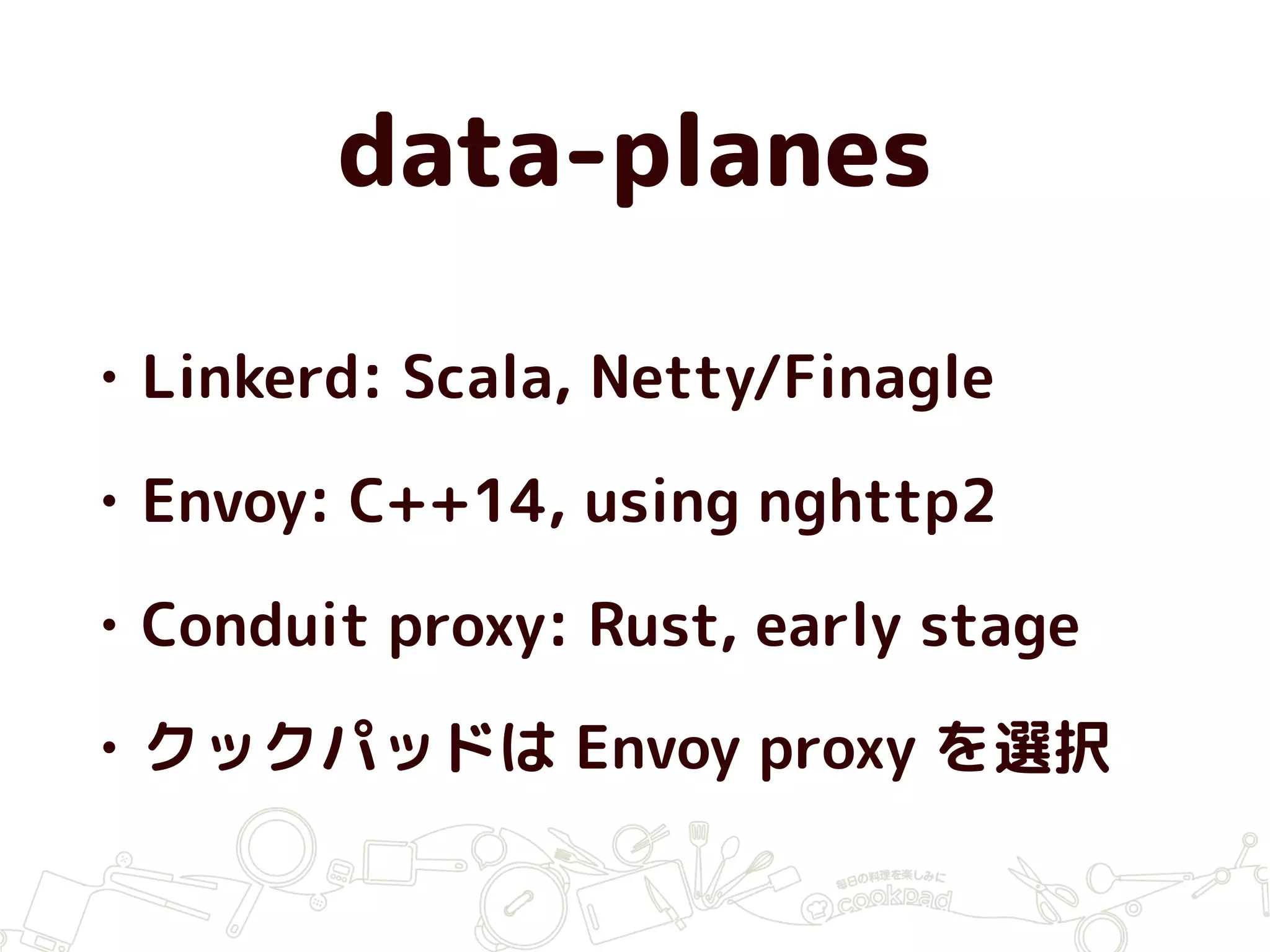 data-planes
• Linkerd: Scala, Netty/Finagle
• Envoy: C++14, using nghttp2
• Conduit proxy: Rust, early stage
• クックパッドは Envoy proxy を選択
 