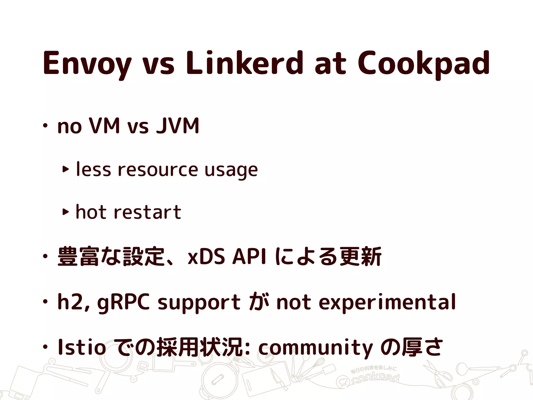 Envoy vs Linkerd at Cookpad
• no VM vs JVM
‣ less resource usage
‣ hot restart
• 豊富な設定、xDS API による更新
• h2, gRPC support が not experimental
• Istio での採用状況: community の厚さ
 