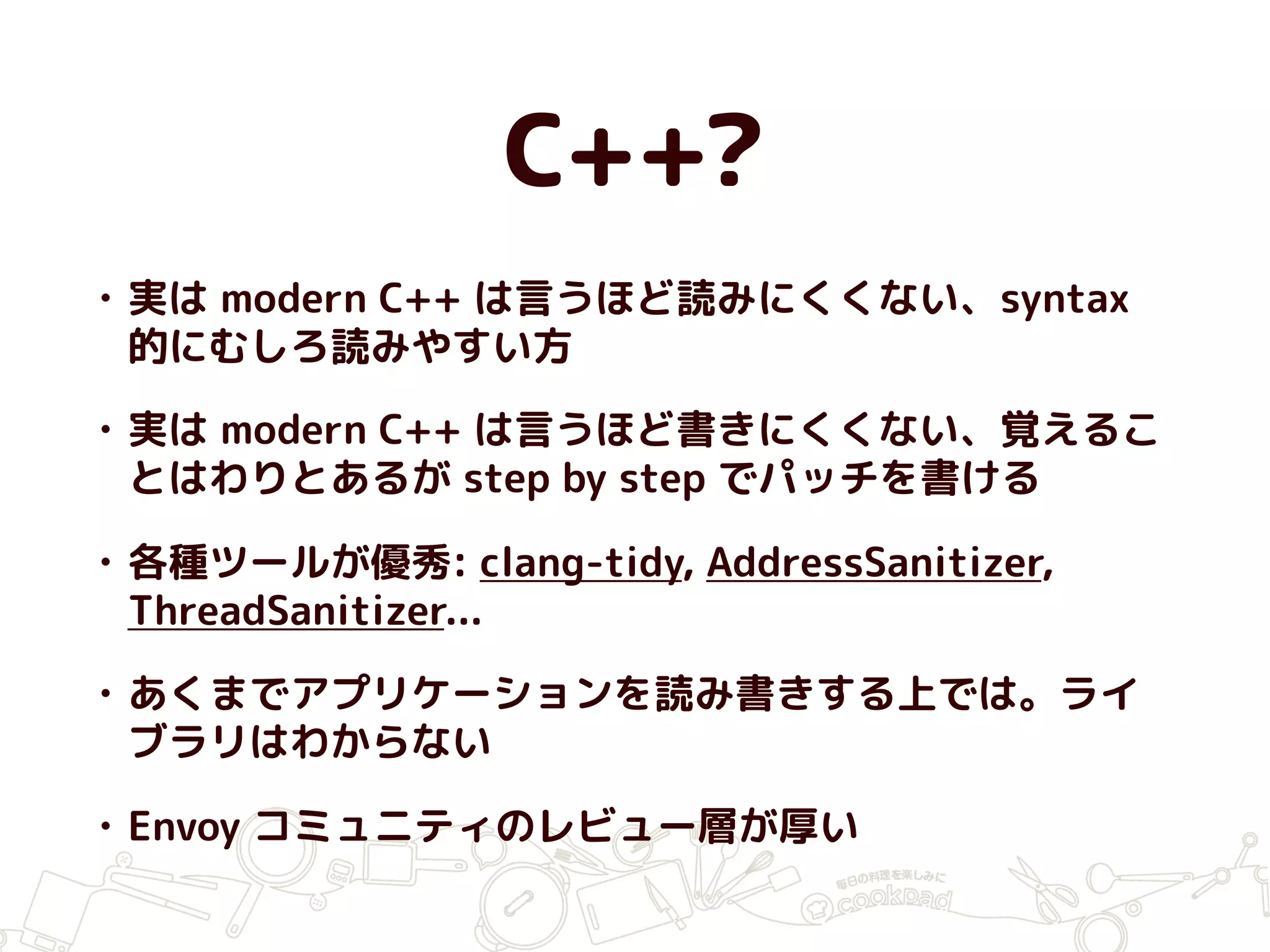C++?
• 実は modern C++ は言うほど読みにくくない、syntax
的にむしろ読みやすい方
• 実は modern C++ は言うほど書きにくくない、覚えるこ
とはわりとあるが step by step でパッチを書ける
• 各種ツールが優秀: clang-tidy, AddressSanitizer,
ThreadSanitizer...
• あくまでアプリケーションを読み書きする上では。ライ
ブラリはわからない
• Envoy コミュニティのレビュー層が厚い
 