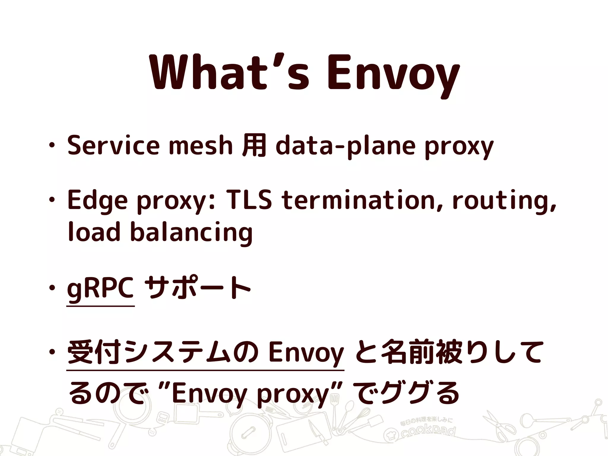 What’s Envoy
• Service mesh 用 data-plane proxy
• Edge proxy: TLS termination, routing,
load balancing
• gRPC サポート
• 受付システムの Envoy と名前被りして
るので ”Envoy proxy” でググる
 