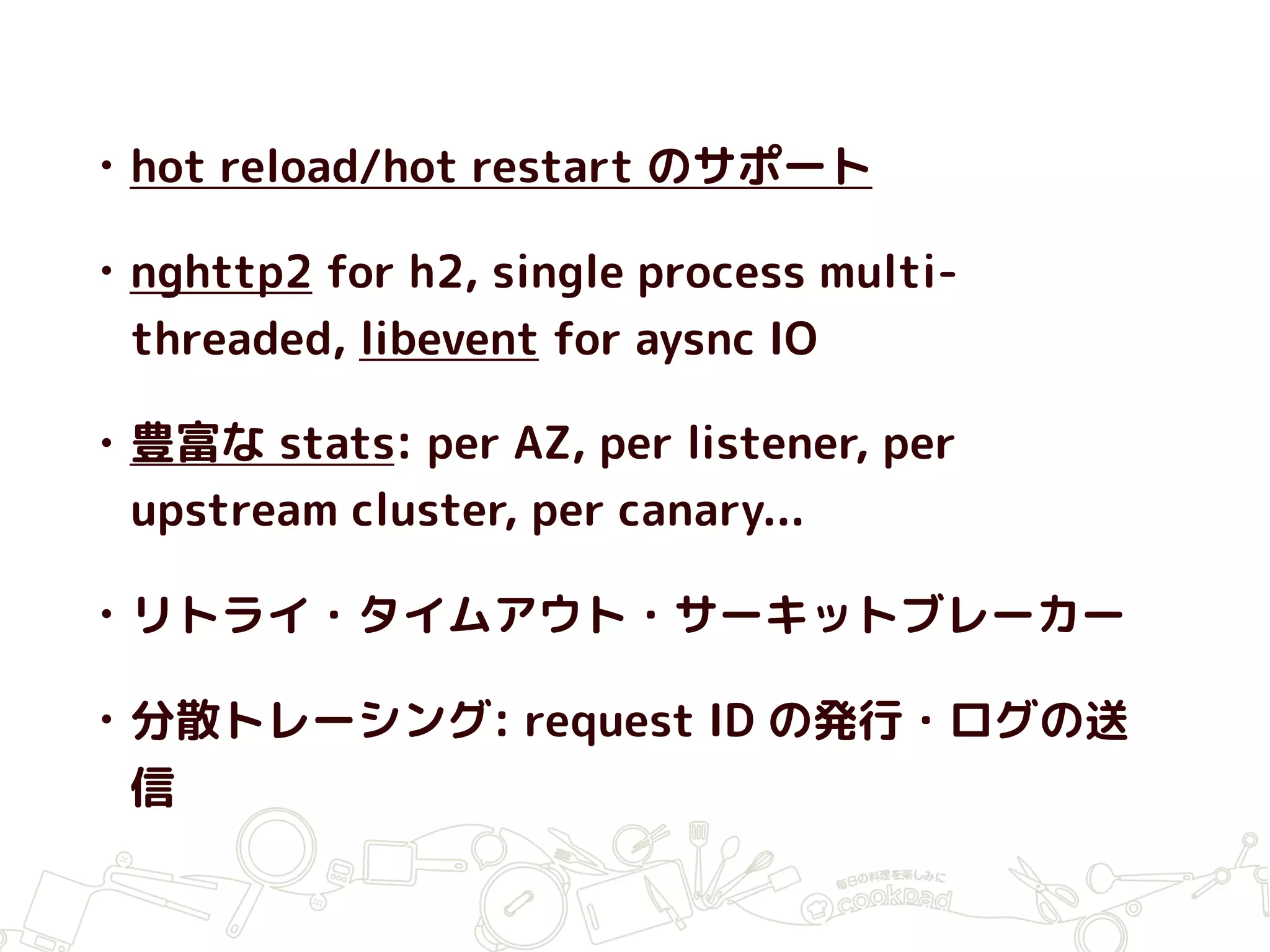 • hot reload/hot restart のサポート
• nghttp2 for h2, single process multi-
threaded, libevent for aysnc IO
• 豊富な stats: per AZ, per listener, per
upstream cluster, per canary...
• リトライ・タイムアウト・サーキットブレーカー
• 分散トレーシング: request ID の発行・ログの送
信
 