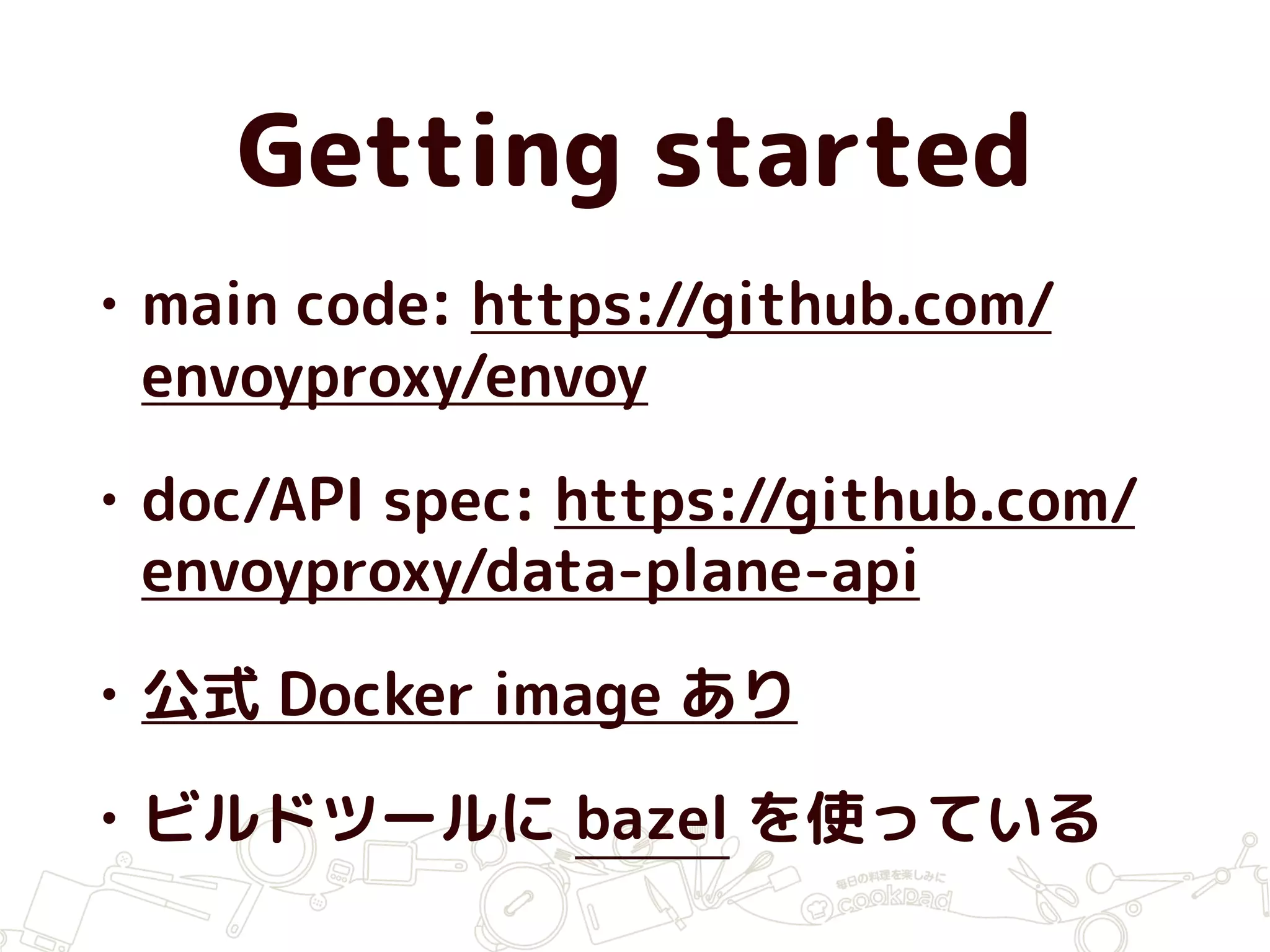 Getting started
• main code: https://github.com/
envoyproxy/envoy
• doc/API spec: https://github.com/
envoyproxy/data-plane-api
• 公式 Docker image あり
• ビルドツールに bazel を使っている
 