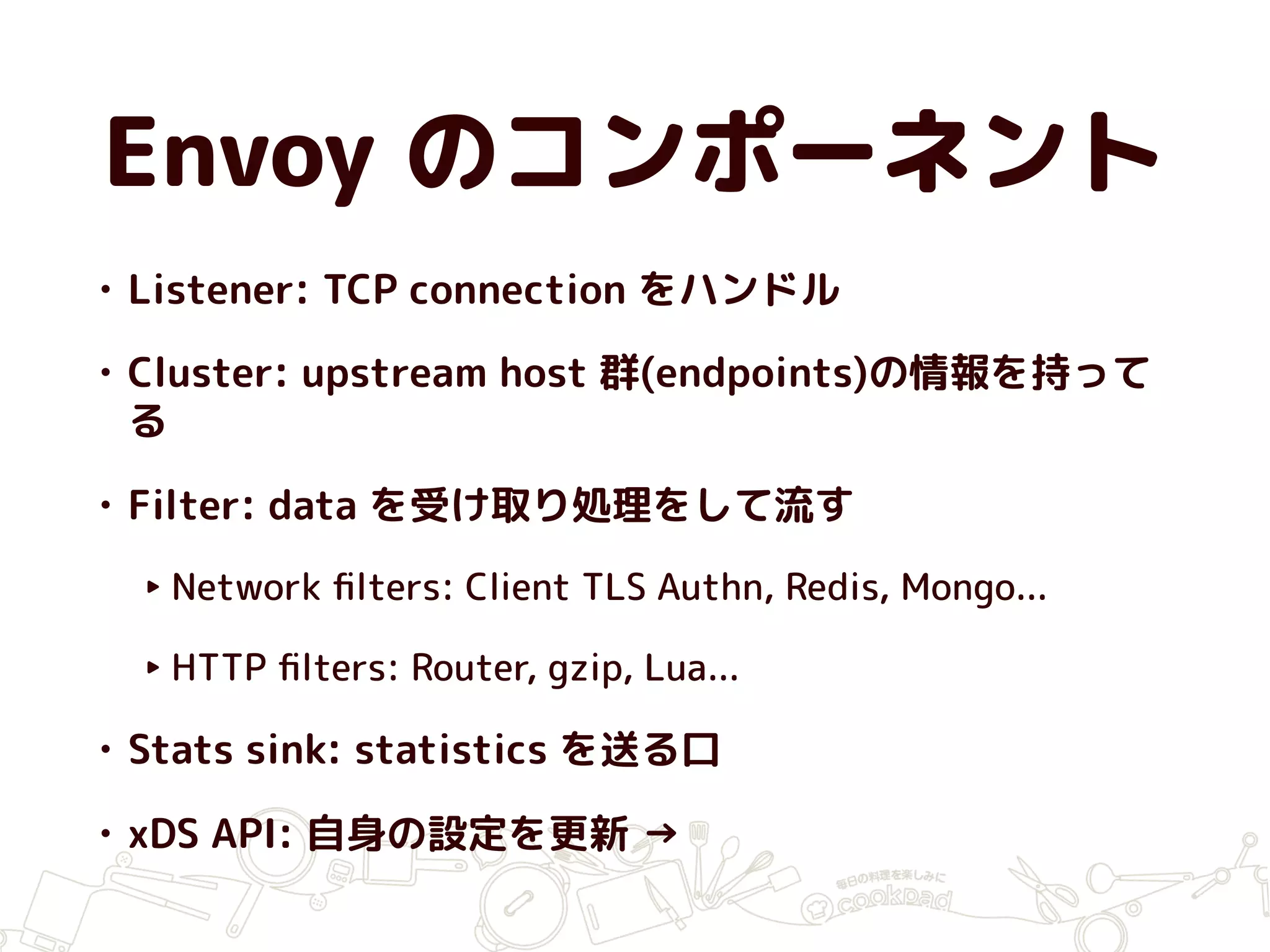 Envoy のコンポーネント
• Listener: TCP connection をハンドル
• Cluster: upstream host 群(endpoints)の情報を持って
る
• Filter: data を受け取り処理をして流す
‣ Network ﬁlters: Client TLS Authn, Redis, Mongo...
‣ HTTP ﬁlters: Router, gzip, Lua...
• Stats sink: statistics を送る口
• xDS API: 自身の設定を更新 →
 