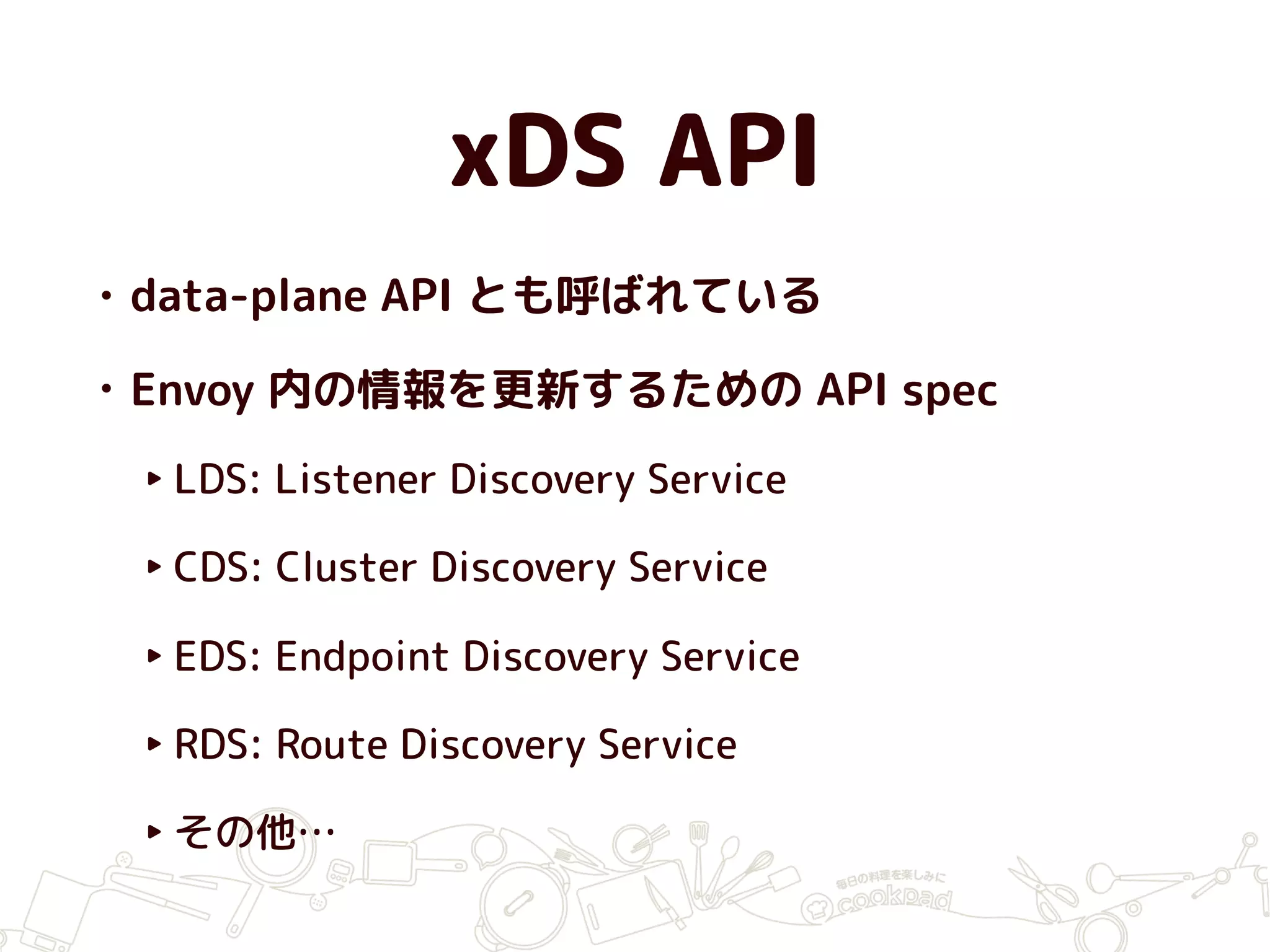 xDS API
• data-plane API とも呼ばれている
• Envoy 内の情報を更新するための API spec
‣ LDS: Listener Discovery Service
‣ CDS: Cluster Discovery Service
‣ EDS: Endpoint Discovery Service
‣ RDS: Route Discovery Service
‣ その他…
 