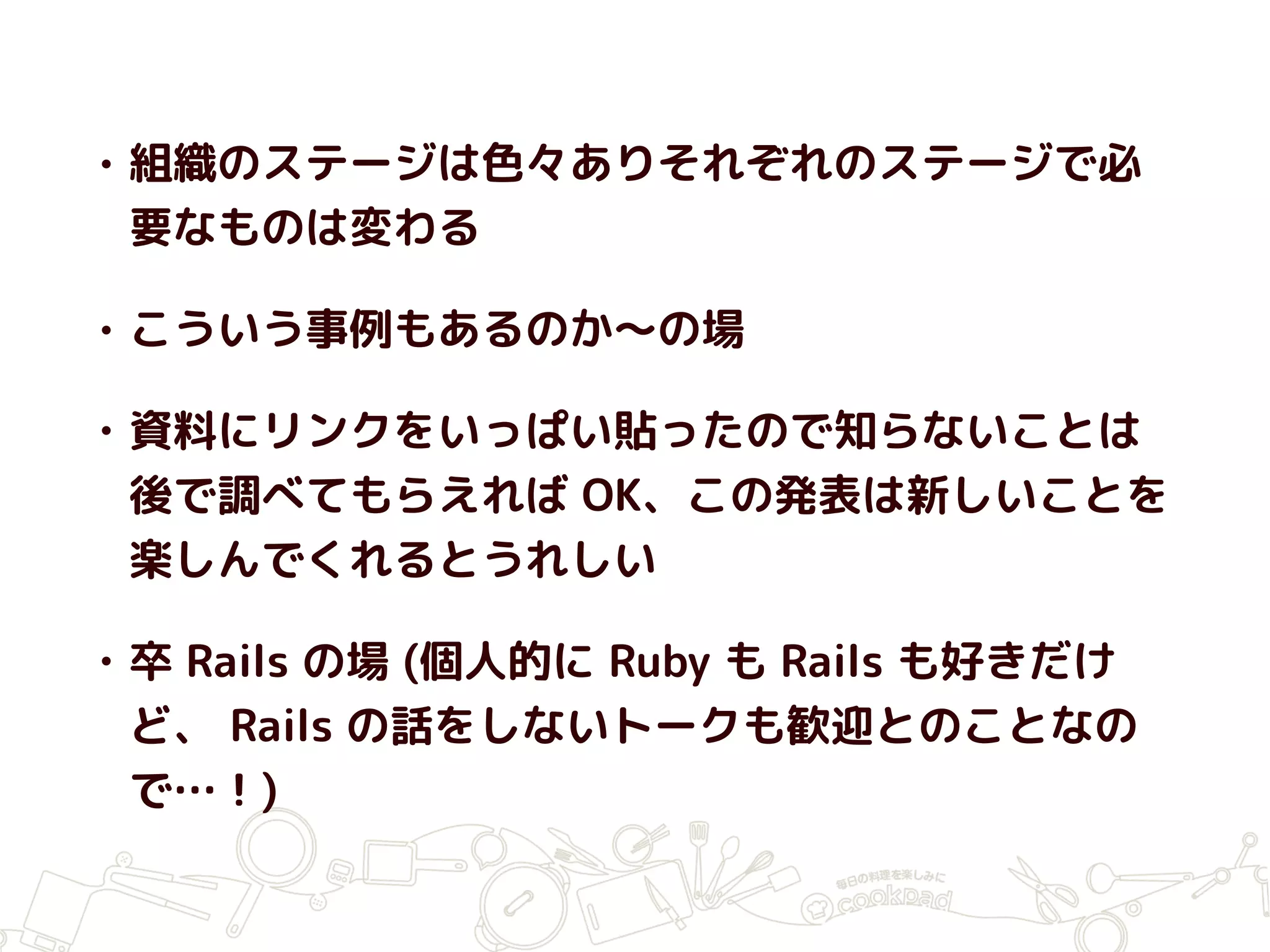 • 組織のステージは色々ありそれぞれのステージで必
要なものは変わる
• こういう事例もあるのか〜の場
• 資料にリンクをいっぱい貼ったので知らないことは
後で調べてもらえれば OK、この発表は新しいことを
楽しんでくれるとうれしい
• 卒 Rails の場 (個人的に Ruby も Rails も好きだけ
ど、 Rails の話をしないトークも歓迎とのことなの
で…！)
 