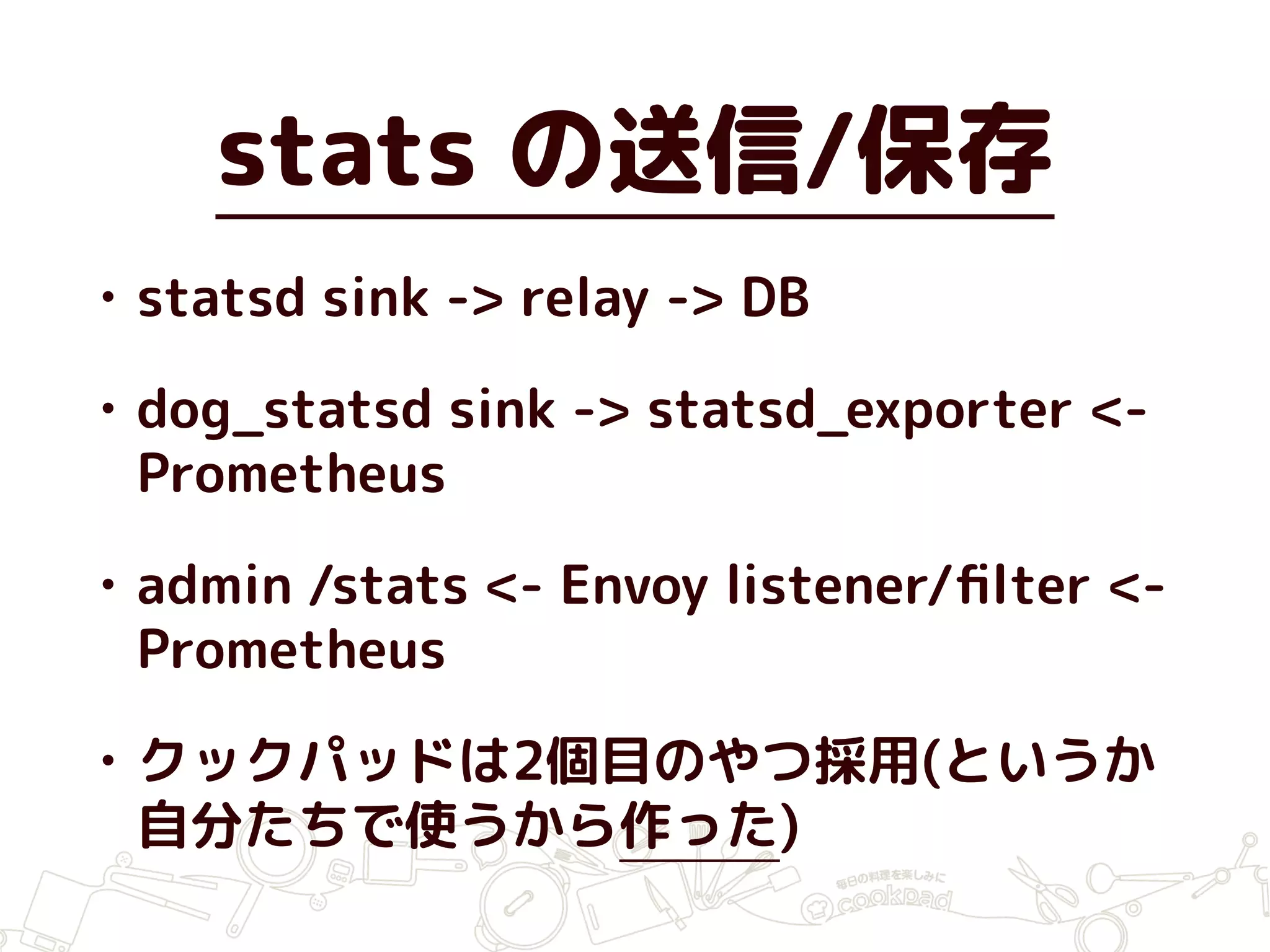 stats の送信/保存
• statsd sink -> relay -> DB
• dog_statsd sink -> statsd_exporter <-
Prometheus
• admin /stats <- Envoy listener/ﬁlter <-
Prometheus
• クックパッドは2個目のやつ採用(というか
自分たちで使うから作った)
 