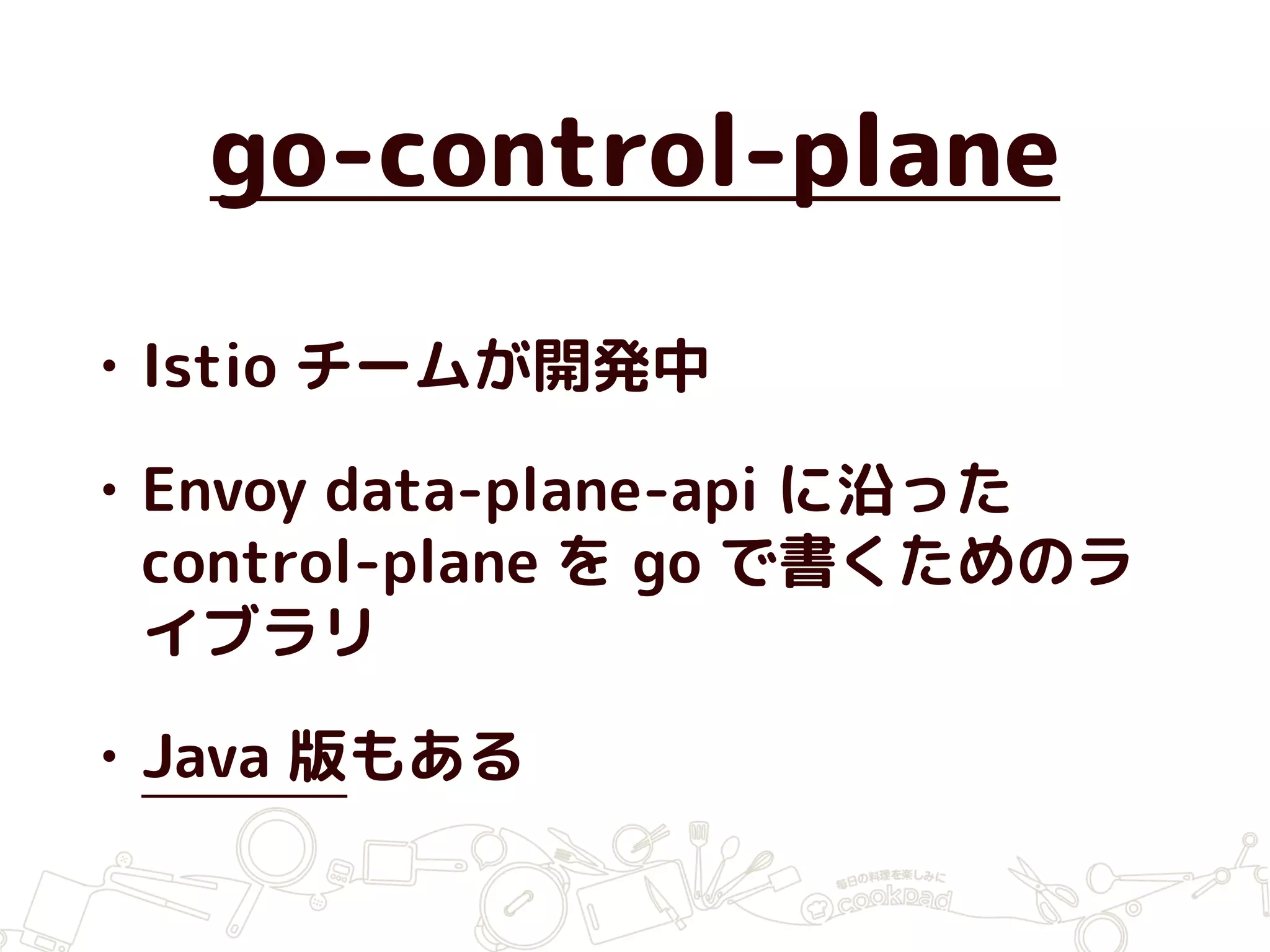 go-control-plane
• Istio チームが開発中
• Envoy data-plane-api に沿った
control-plane を go で書くためのラ
イブラリ
• Java 版もある
 
