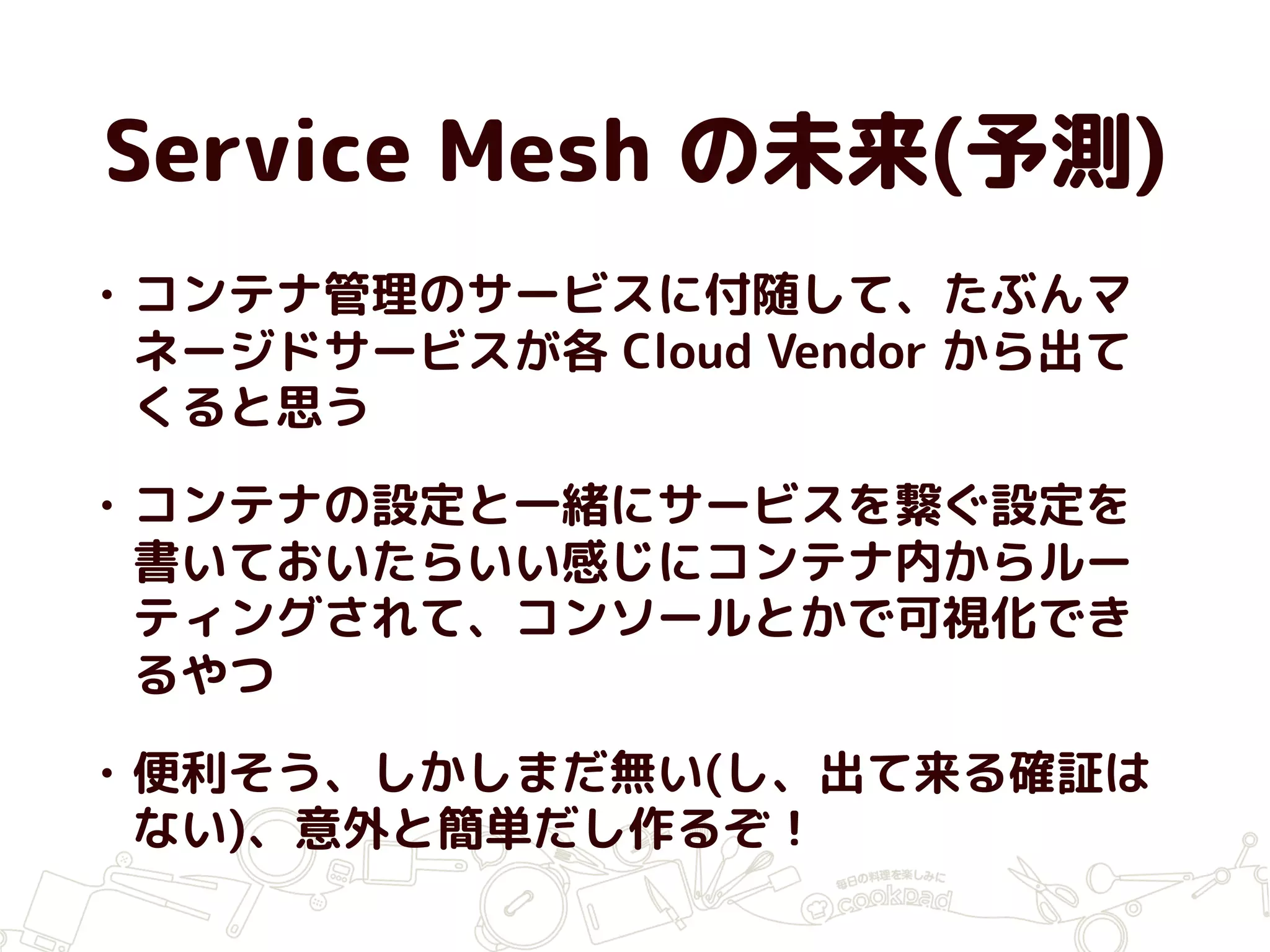 Service Mesh の未来(予測)
• コンテナ管理のサービスに付随して、たぶんマ
ネージドサービスが各 Cloud Vendor から出て
くると思う
• コンテナの設定と一緒にサービスを繋ぐ設定を
書いておいたらいい感じにコンテナ内からルー
ティングされて、コンソールとかで可視化でき
るやつ
• 便利そう、しかしまだ無い(し、出て来る確証は
ない)、意外と簡単だし作るぞ！
 