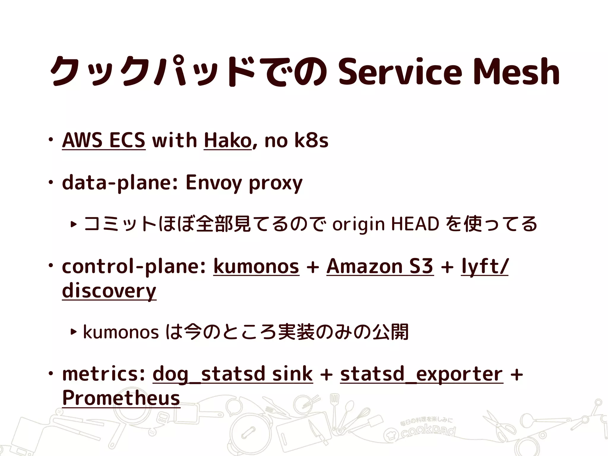 クックパッドでの Service Mesh
• AWS ECS with Hako, no k8s
• data-plane: Envoy proxy
‣ コミットほぼ全部見てるので origin HEAD を使ってる
• control-plane: kumonos + Amazon S3 + lyft/
discovery
‣ kumonos は今のところ実装のみの公開
• metrics: dog_statsd sink + statsd_exporter +
Prometheus
 