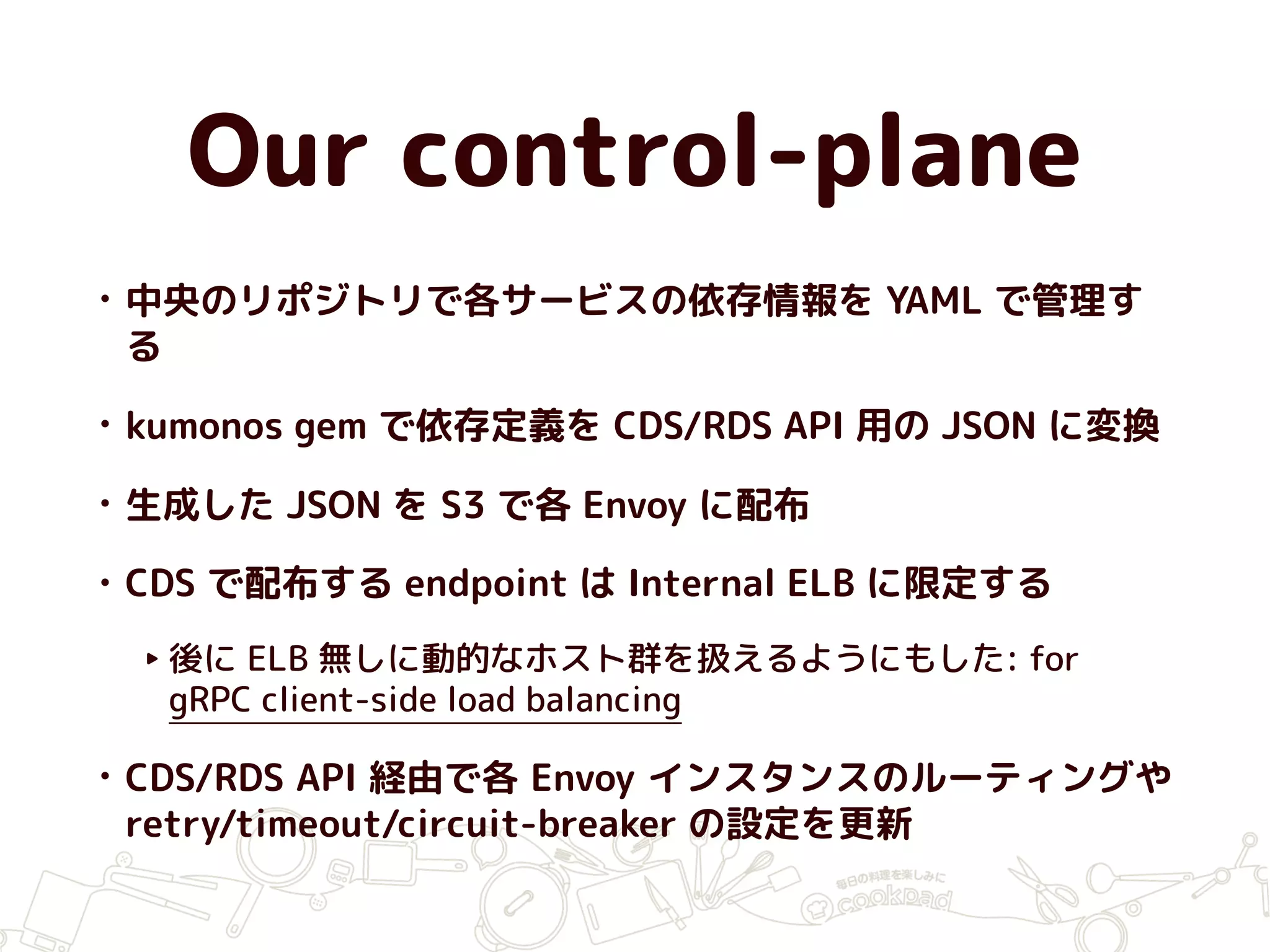 Our control-plane
• 中央のリポジトリで各サービスの依存情報を YAML で管理す
る
• kumonos gem で依存定義を CDS/RDS API 用の JSON に変換
• 生成した JSON を S3 で各 Envoy に配布
• CDS で配布する endpoint は Internal ELB に限定する
‣ 後に ELB 無しに動的なホスト群を扱えるようにもした: for
gRPC client-side load balancing
• CDS/RDS API 経由で各 Envoy インスタンスのルーティングや
retry/timeout/circuit-breaker の設定を更新
 
