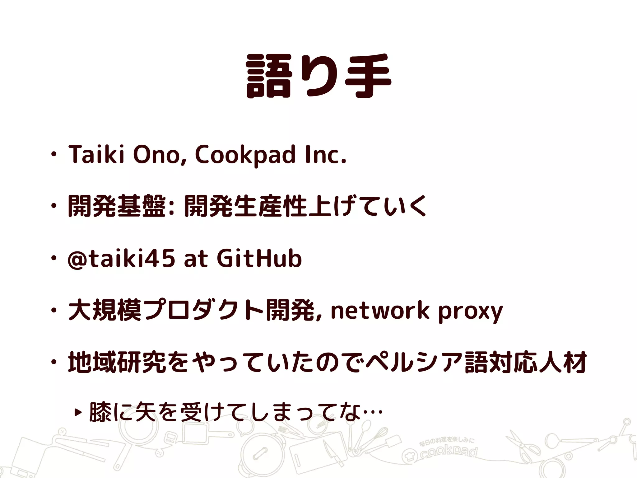 語り手
• Taiki Ono, Cookpad Inc.
• 開発基盤: 開発生産性上げていく
• @taiki45 at GitHub
• 大規模プロダクト開発, network proxy
• 地域研究をやっていたのでペルシア語対応人材
‣ 膝に矢を受けてしまってな…
 