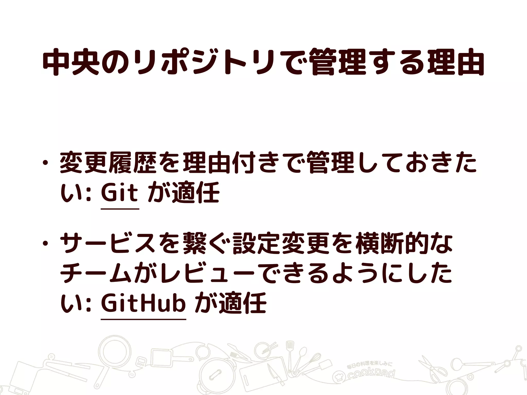 中央のリポジトリで管理する理由
• 変更履歴を理由付きで管理しておきた
い: Git が適任
• サービスを繋ぐ設定変更を横断的な
チームがレビューできるようにした
い: GitHub が適任
 