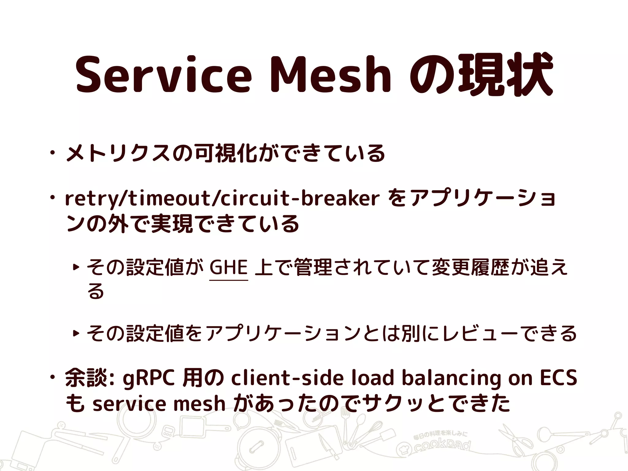 Service Mesh の現状
• メトリクスの可視化ができている
• retry/timeout/circuit-breaker をアプリケーショ
ンの外で実現できている
‣ その設定値が GHE 上で管理されていて変更履歴が追え
る
‣ その設定値をアプリケーションとは別にレビューできる
• 余談: gRPC 用の client-side load balancing on ECS
も service mesh があったのでサクッとできた
 