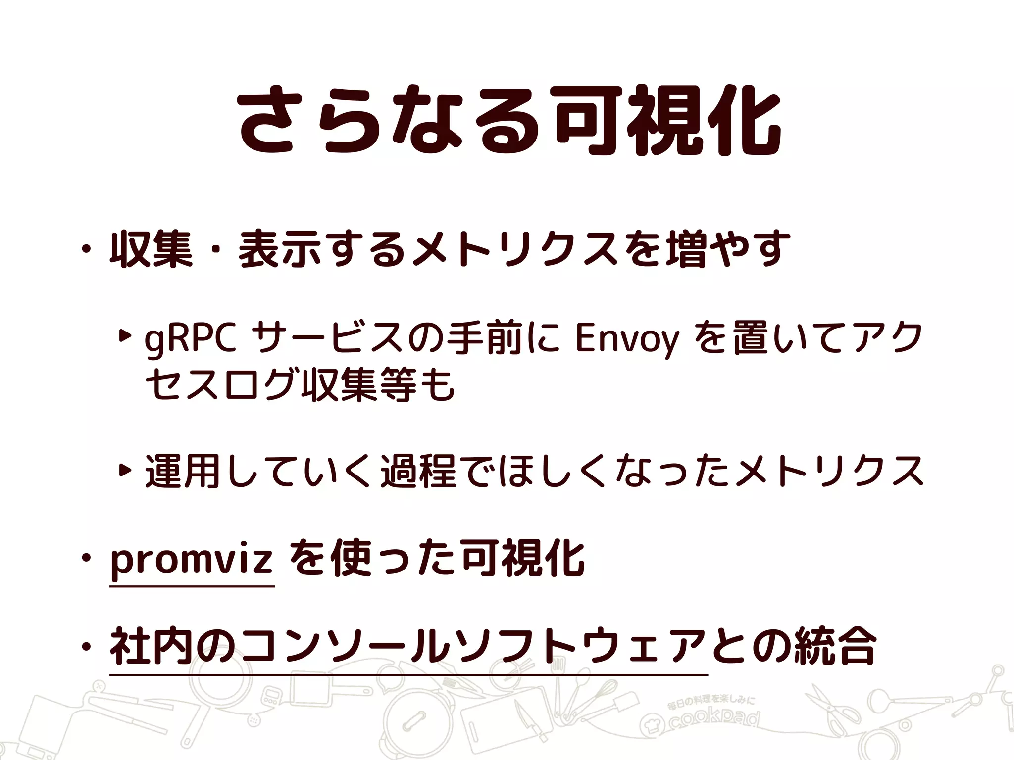 さらなる可視化
• 収集・表示するメトリクスを増やす
‣ gRPC サービスの手前に Envoy を置いてアク
セスログ収集等も
‣ 運用していく過程でほしくなったメトリクス
• promviz を使った可視化
• 社内のコンソールソフトウェアとの統合
 