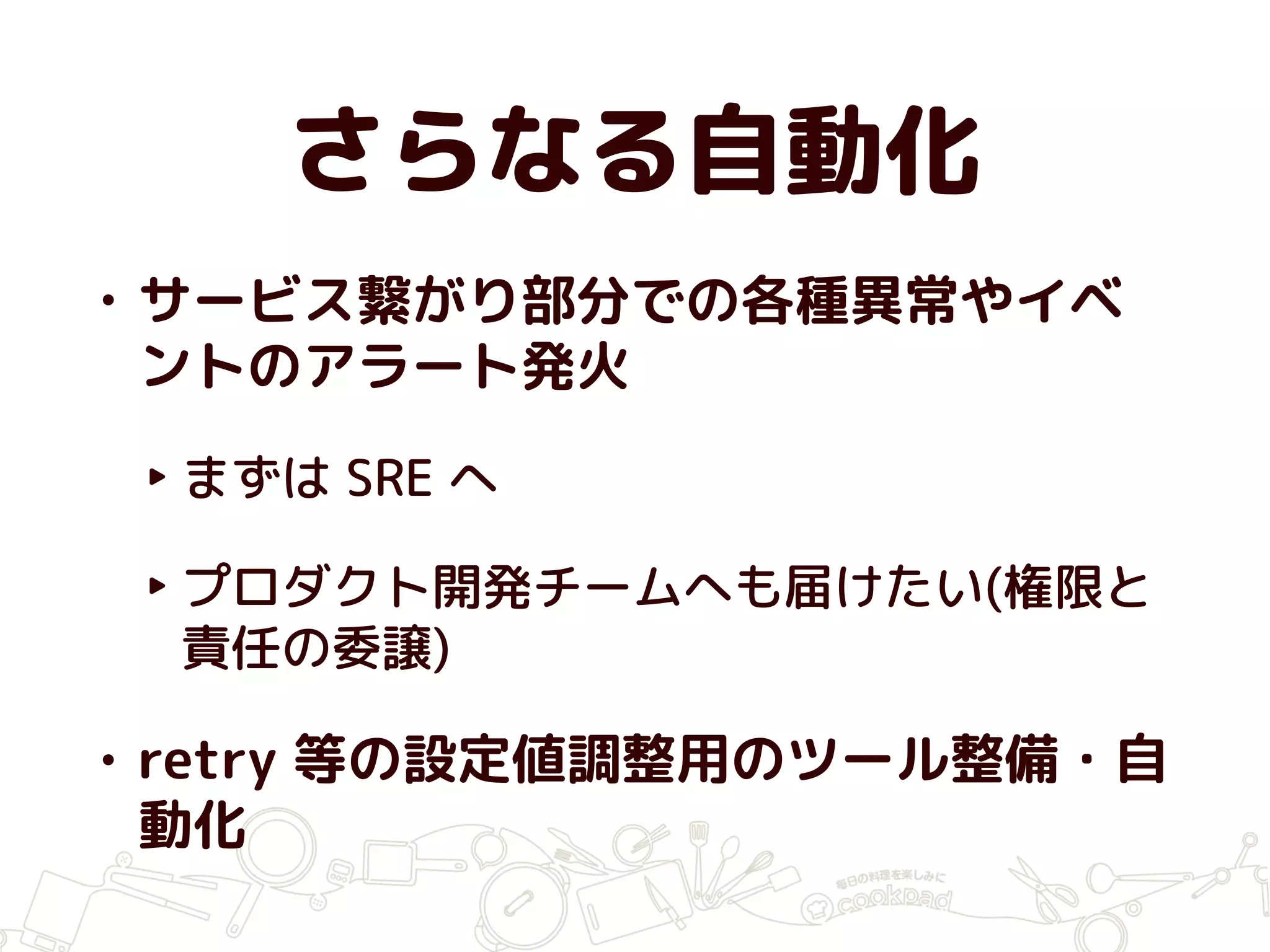 さらなる自動化
• サービス繋がり部分での各種異常やイベ
ントのアラート発火
‣ まずは SRE へ
‣ プロダクト開発チームへも届けたい(権限と
責任の委譲)
• retry 等の設定値調整用のツール整備・自
動化
 
