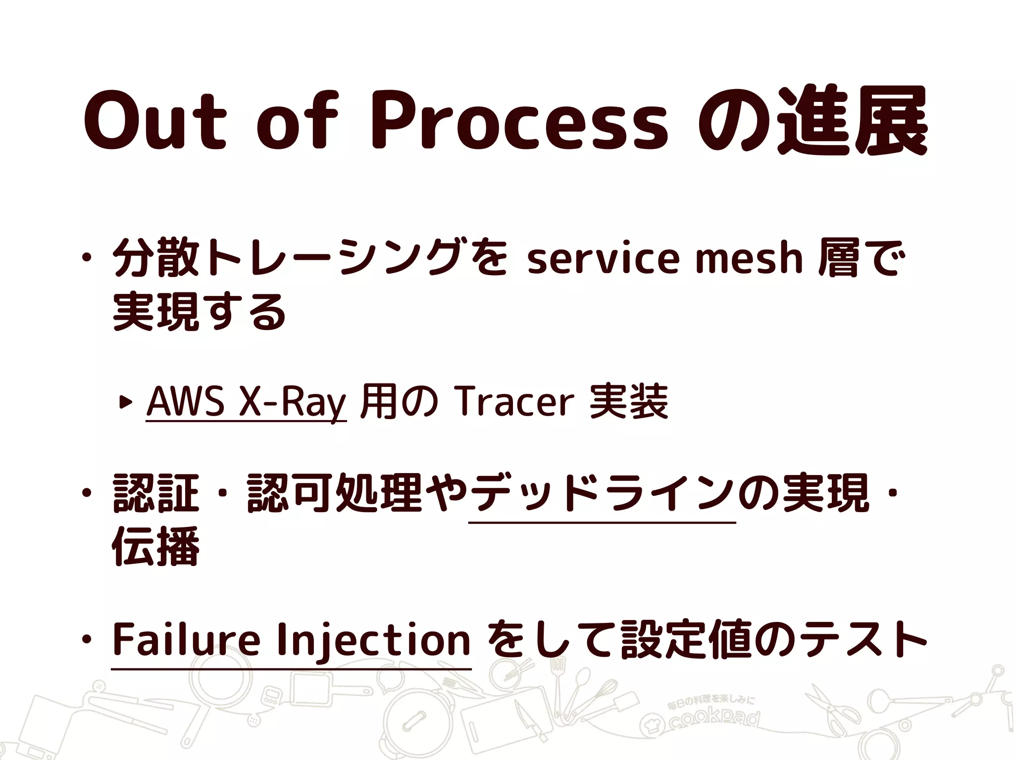 Out of Process の進展
• 分散トレーシングを service mesh 層で
実現する
‣ AWS X-Ray 用の Tracer 実装
• 認証・認可処理やデッドラインの実現・
伝播
• Failure Injection をして設定値のテスト
 
