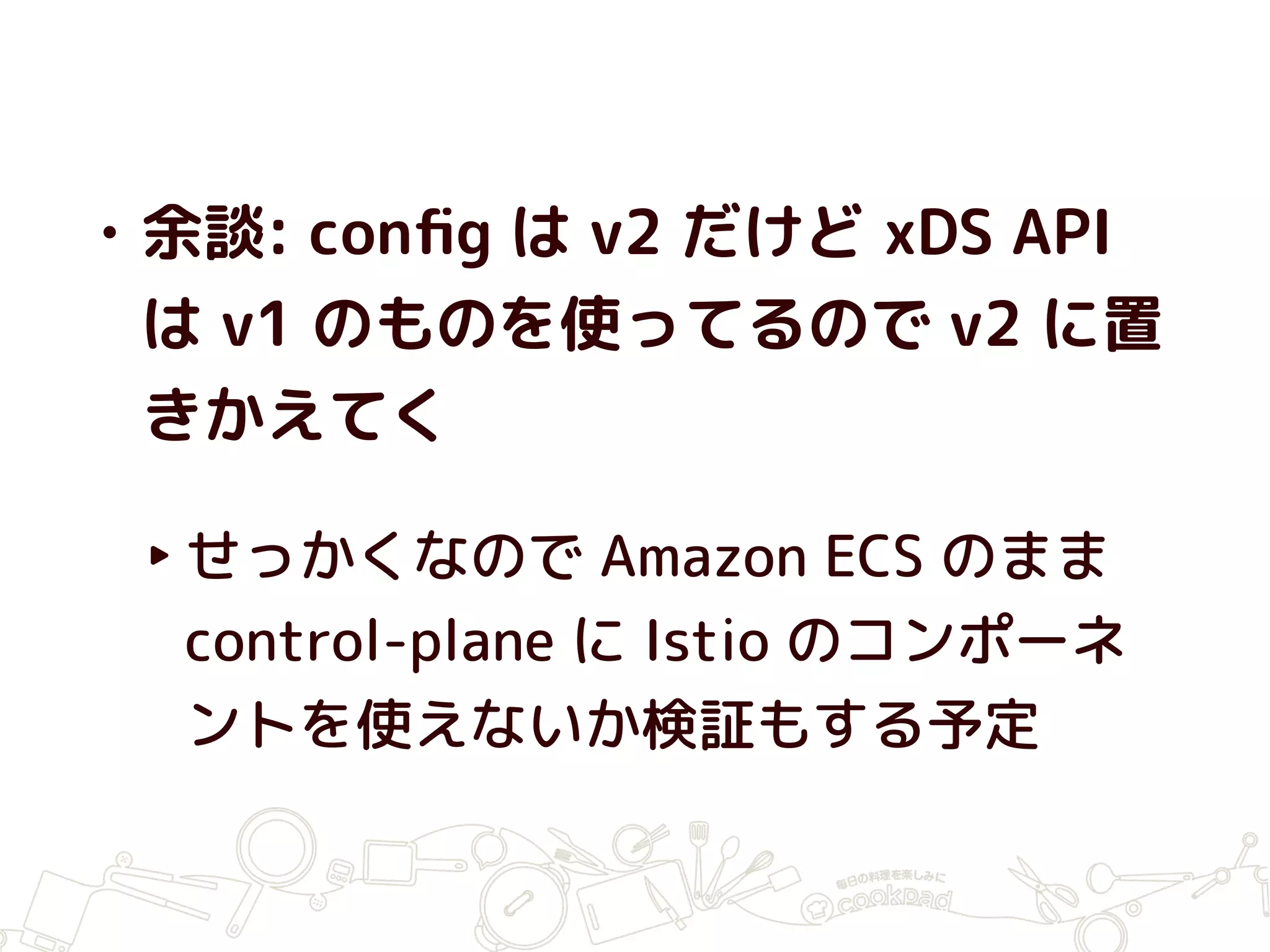 • 余談: conﬁg は v2 だけど xDS API
は v1 のものを使ってるので v2 に置
きかえてく
‣せっかくなので Amazon ECS のまま
control-plane に Istio のコンポーネ
ントを使えないか検証もする予定
 