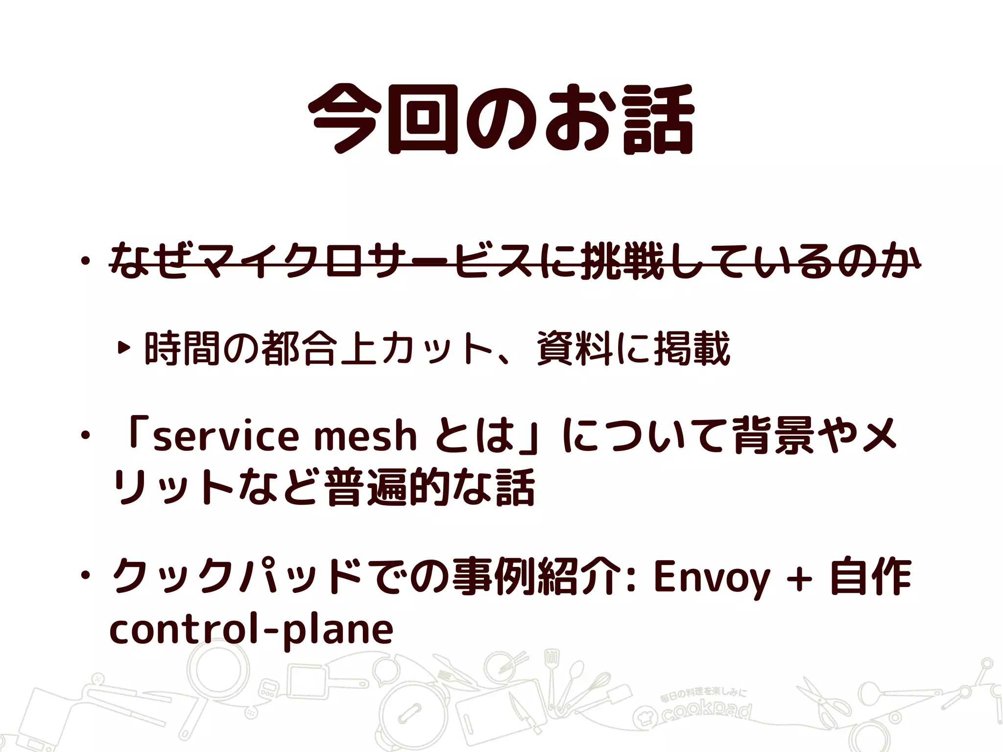 今回のお話
• なぜマイクロサービスに挑戦しているのか
‣ 時間の都合上カット、資料に掲載
• 「service mesh とは」について背景やメ
リットなど普遍的な話
• クックパッドでの事例紹介: Envoy + 自作
control-plane
 