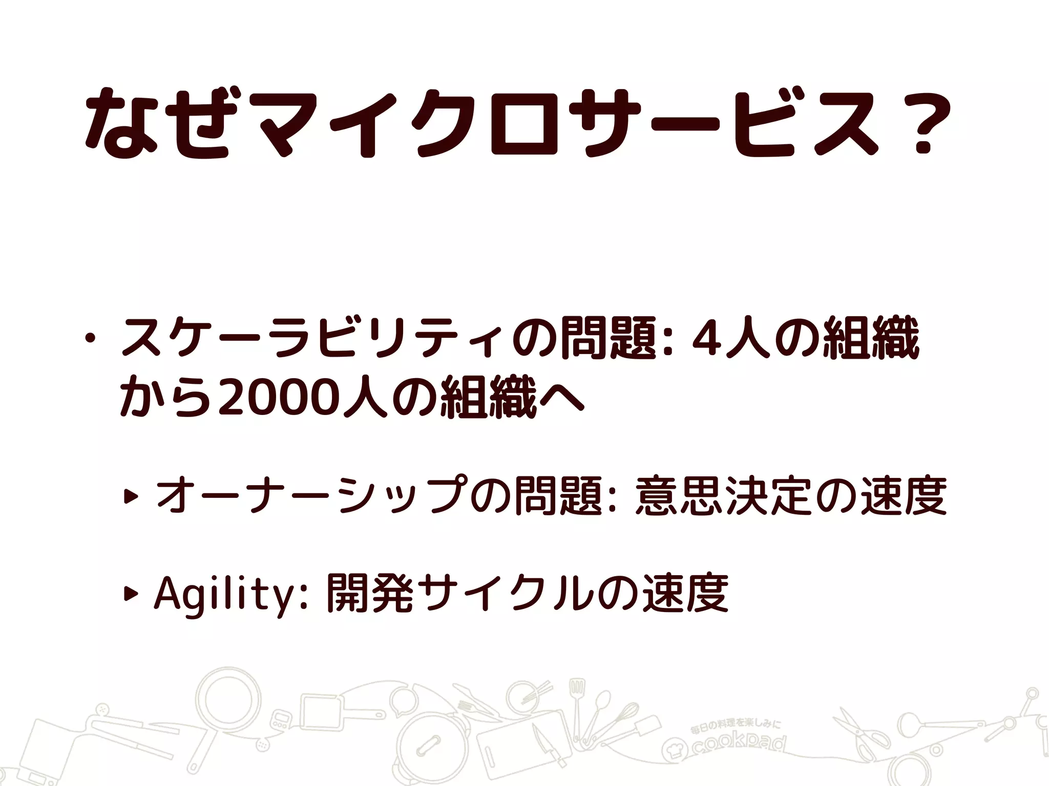 なぜマイクロサービス？
• スケーラビリティの問題: 4人の組織
から2000人の組織へ
‣ オーナーシップの問題: 意思決定の速度
‣ Agility: 開発サイクルの速度
 