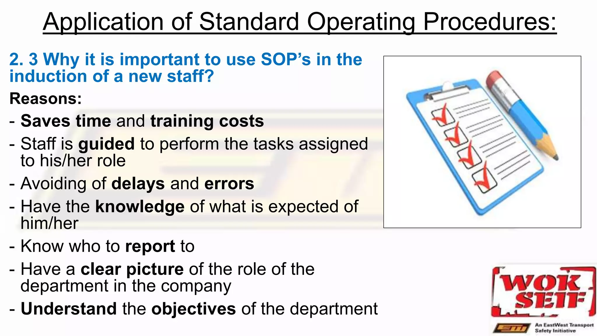 Application of Standard Operating Procedures:
2. 3 Why it is important to use SOP’s in the
induction of a new staff?
Reasons:
- Saves time and training costs
- Staff is guided to perform the tasks assigned
to his/her role
- Avoiding of delays and errors
- Have the knowledge of what is expected of
him/her
- Know who to report to
- Have a clear picture of the role of the
department in the company
- Understand the objectives of the department
 