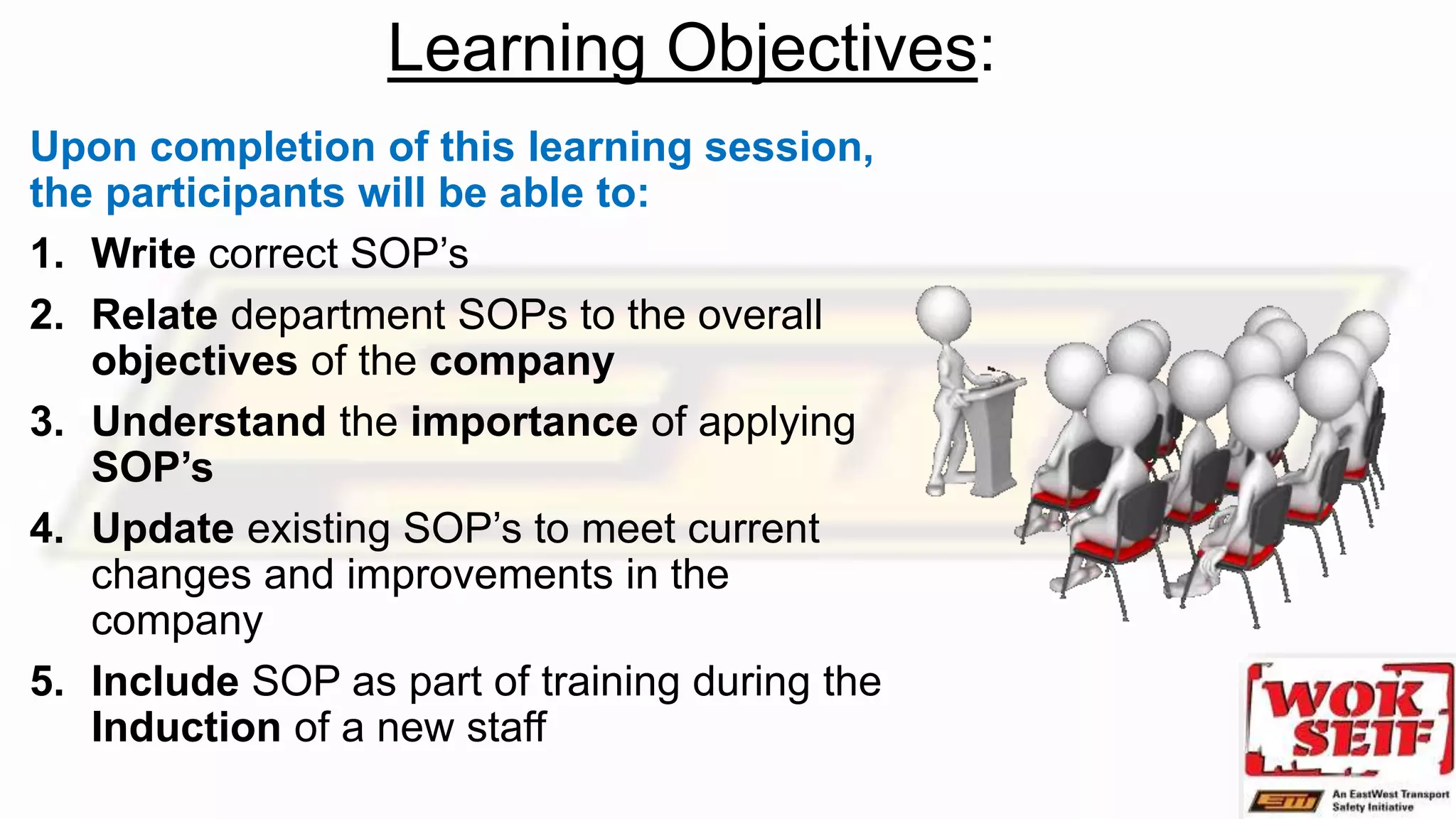 Learning Objectives:
Upon completion of this learning session,
the participants will be able to:
1. Write correct SOP’s
2. Relate department SOPs to the overall
objectives of the company
3. Understand the importance of applying
SOP’s
4. Update existing SOP’s to meet current
changes and improvements in the
company
5. Include SOP as part of training during the
Induction of a new staff
 