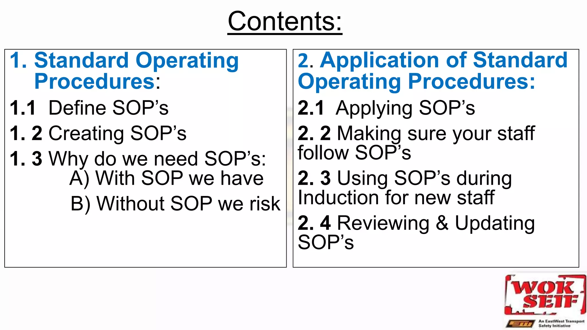 Contents:
1. Standard Operating
Procedures:
1.1 Define SOP’s
1. 2 Creating SOP’s
1. 3 Why do we need SOP’s:
A) With SOP we have
B) Without SOP we risk
2. Application of Standard
Operating Procedures:
2.1 Applying SOP’s
2. 2 Making sure your staff
follow SOP’s
2. 3 Using SOP’s during
Induction for new staff
2. 4 Reviewing & Updating
SOP’s
 