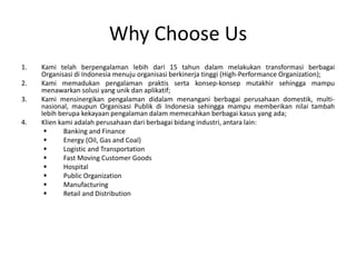 Why Choose Us
1. Kami telah berpengalaman lebih dari 15 tahun dalam melakukan transformasi berbagai
Organisasi di Indonesia menuju organisasi berkinerja tinggi (High-Performance Organization);
2. Kami memadukan pengalaman praktis serta konsep-konsep mutakhir sehingga mampu
menawarkan solusi yang unik dan aplikatif;
3. Kami mensinergikan pengalaman didalam menangani berbagai perusahaan domestik, multi-
nasional, maupun Organisasi Publik di Indonesia sehingga mampu memberikan nilai tambah
lebih berupa kekayaan pengalaman dalam memecahkan berbagai kasus yang ada;
4. Klien kami adalah perusahaan dari berbagai bidang industri, antara lain:
 Banking and Finance
 Energy (Oil, Gas and Coal)
 Logistic and Transportation
 Fast Moving Customer Goods
 Hospital
 Public Organization
 Manufacturing
 Retail and Distribution
 