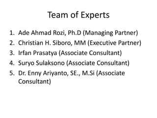 Team of Experts
1. Ade Ahmad Rozi, Ph.D (Managing Partner)
2. Christian H. Siboro, MM (Executive Partner)
3. Irfan Prasatya (Associate Consultant)
4. Suryo Sulaksono (Associate Consultant)
5. Dr. Enny Ariyanto, SE., M.Si (Associate
Consultant)
 