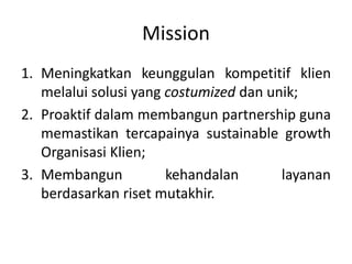 Mission
1. Meningkatkan keunggulan kompetitif klien
melalui solusi yang costumized dan unik;
2. Proaktif dalam membangun partnership guna
memastikan tercapainya sustainable growth
Organisasi Klien;
3. Membangun kehandalan layanan
berdasarkan riset mutakhir.
 