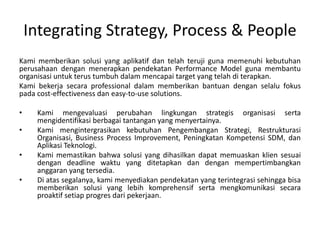 Integrating Strategy, Process & People
Kami memberikan solusi yang aplikatif dan telah teruji guna memenuhi kebutuhan
perusahaan dengan menerapkan pendekatan Performance Model guna membantu
organisasi untuk terus tumbuh dalam mencapai target yang telah di terapkan.
Kami bekerja secara professional dalam memberikan bantuan dengan selalu fokus
pada cost-effectiveness dan easy-to-use solutions.
• Kami mengevaluasi perubahan lingkungan strategis organisasi serta
mengidentifikasi berbagai tantangan yang menyertainya.
• Kami mengintergrasikan kebutuhan Pengembangan Strategi, Restrukturasi
Organisasi, Business Process Improvement, Peningkatan Kompetensi SDM, dan
Aplikasi Teknologi.
• Kami memastikan bahwa solusi yang dihasilkan dapat memuaskan klien sesuai
dengan deadline waktu yang ditetapkan dan dengan mempertimbangkan
anggaran yang tersedia.
• Di atas segalanya, kami menyediakan pendekatan yang terintegrasi sehingga bisa
memberikan solusi yang lebih komprehensif serta mengkomunikasi secara
proaktif setiap progres dari pekerjaan.
 
