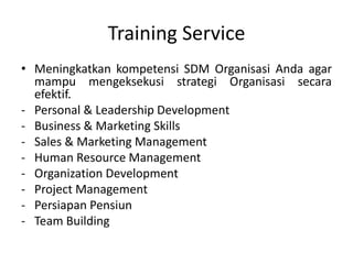 Training Service
• Meningkatkan kompetensi SDM Organisasi Anda agar
mampu mengeksekusi strategi Organisasi secara
efektif.
- Personal & Leadership Development
- Business & Marketing Skills
- Sales & Marketing Management
- Human Resource Management
- Organization Development
- Project Management
- Persiapan Pensiun
- Team Building
 