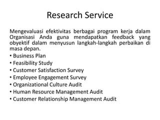 Research Service
Mengevaluasi efektivitas berbagai program kerja dalam
Organisasi Anda guna mendapatkan feedback yang
obyektif dalam menyusun langkah-langkah perbaikan di
masa depan.
• Business Plan
• Feasibility Study
• Customer Satisfaction Survey
• Employee Engagement Survey
• Organizational Culture Audit
• Human Resource Management Audit
• Customer Relationship Management Audit
 
