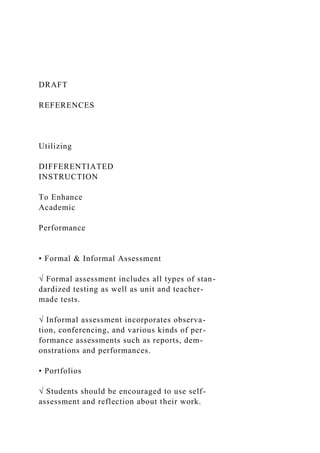 DRAFT
REFERENCES
Utilizing
DIFFERENTIATED
INSTRUCTION
To Enhance
Academic
Performance
• Formal & Informal Assessment
√ Formal assessment includes all types of stan-
dardized testing as well as unit and teacher-
made tests.
√ Informal assessment incorporates observa-
tion, conferencing, and various kinds of per-
formance assessments such as reports, dem-
onstrations and performances.
• Portfolios
√ Students should be encouraged to use self-
assessment and reflection about their work.
 